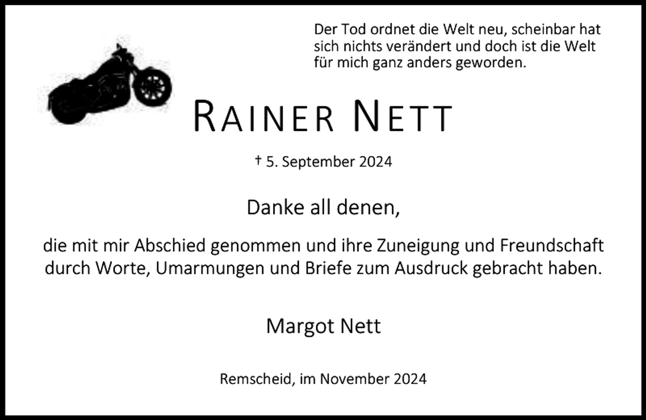 <p>Der Tod ordnet die Welt neu, scheinbar hat<br />sich nichts verändert und doch ist die Welt<br />für mich ganz anders geworden.</p><p>RAINER NETT<br />† 5. September 2024</p><p>Danke all denen,<br />die mit mir Abschied genommen und ihre Zuneigung und Freundschaft<br />durch Worte, Umarmungen und Briefe zum Ausdruck gebracht haben.</p><p>Margot Nett<br />Remscheid, im November 2024</p>