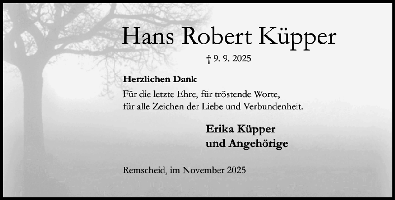 <p>Hans Robert Küpper<br />† 9. 9. 2025</p><p>Herzlichen Dank<br />Für die letzte Ehre, für tröstende Worte,<br />für alle Zeichen der Liebe und Verbundenheit.</p><p>Erika Küpper<br />und Angehörige<br />Remscheid, im November 2025</p>