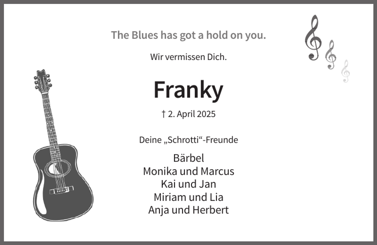 <p>The Blues has got a hold on you.<br />Wir vermissen Dich.</p>
<p>Franky<br />† 2. April 2025<br />Deine „Schrotti“-Freunde</p>
<p>Bärbel<br />Monika und Marcus<br />Kai und Jan<br />Miriam und Lia<br />Anja und Herbert</p>
