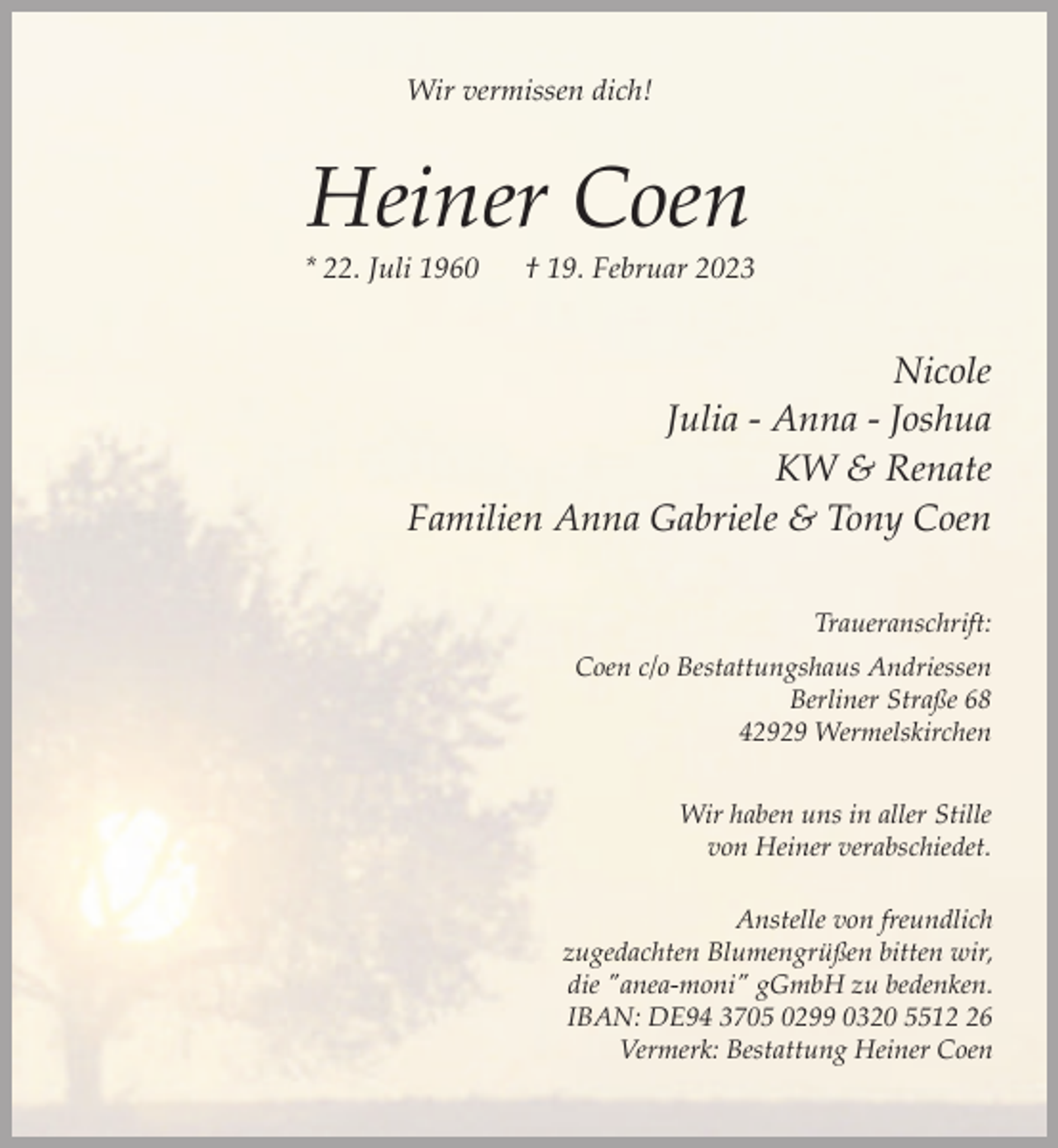 <p>Wir vermissen dich!</p><p>Heiner Coen</p><p>* 22. Juli 1960</p><p>† 19. Februar 2023</p><p>Nicole<br />Julia - Anna - Joshua<br />KW &amp; Renate<br />Familien Anna Gabriele &amp; Tony Coen<br />Traueranschrift:<br />Coen c/o Bestattungshaus Andriessen<br />Berliner Straße 68<br />42929 Wermelskirchen<br />Wir haben uns in aller Stille<br />von Heiner verabschiedet.<br />Anstelle von freundlich<br />zugedachten Blumengrüßen bitten wir,<br />die "anea-moni" gGmbH zu bedenken.<br />IBAN: DE94 3705 0299 0320 5516<br />Vermerk: Bestattung Heiner Coen</p>