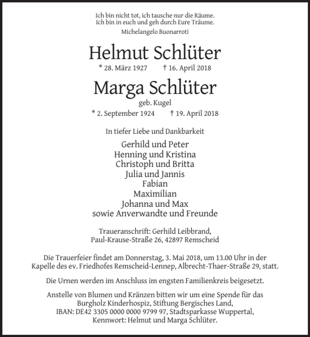 <p>Ich bin nicht tot, ich tausche nur die Räume.<br />Ich bin in euch und geh durch Eure Träume.<br />Michelangelo Buonarroti</p><p>Helmut Schlüter<br />* 28. März 1927</p><p>† 16. April 2018</p><p>Marga Schlüter<br />geb. Kugel<br />* 2. September 1924<br />† 19. April 2018<br />In tiefer Liebe und Dankbarkeit</p><p>Gerhild und Peter<br />Henning und Kristina<br />Christoph und Britta<br />Julia und Jannis<br />Fabian<br />Maximilian<br />Johanna und Max<br />sowie Anverwandte und Freunde<br />Traueranschrift: Gerhild Leibbrand,<br />Paul-Krause-Straße 26, 42897 Remscheid<br />Die Trauerfeier findet am Donnerstag, 3. Mai 2018, um 13.00 Uhr in der<br />Kapelle des ev. Friedhofes Remscheid-Lennep, Albrecht-Thaer-Straße 29, statt.<br />Die Urnen werden im Anschluss im engsten Familienkreis beigesetzt.<br />Anstelle von Blumen und Kränzen bitten wir um eine Spende für das<br />Burgholz Kinderhospiz, Stiftung Bergisches Land,<br />IBAN: DE42 3305 9797, Stadtsparkasse Wuppertal,<br />Kennwort: Helmut und Marga Schlüter.</p>
