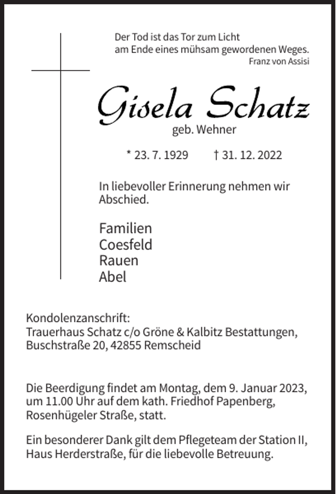 <p>Der Tod ist das Tor zum Licht<br />am Ende eines mühsam gewordenen Weges.<br />Franz von Assisi</p><p>geb. Wehner<br />* 23. 7. 1929</p><p>† 31. 12. 2022</p><p>In liebevoller Erinnerung nehmen wir<br />Abschied.</p><p>Familien<br />Coesfeld<br />Rauen<br />Abel<br />Kondolenzanschrift:<br />Trauerhaus Schatz c/o Gröne &amp; Kalbitz Bestattungen,<br />Buschstraße 20, 42855 Remscheid<br />Die Beerdigung findet am Montag, dem 9. Januar 2023,<br />um 11.00 Uhr auf dem kath. Friedhof Papenberg,<br />Rosenhügeler Straße, statt.<br />Ein besonderer Dank gilt dem Pflegeteam der Station II,<br />Haus Herderstraße, für die liebevolle Betreuung.</p>