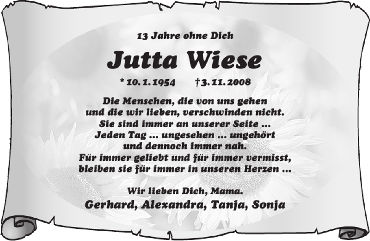 <p>13 Jahre ohne Dich</p><p>Jutta Wiese<br />* 10. 1. 1954</p><p>† 3. 11. 2008</p><p>Die Menschen, die von uns gehen<br />und die wir lieben, verschwinden nicht.<br />Sie sind immer an unserer Seite …<br />Jeden Tag … ungesehen … ungehört<br />und dennoch immer nah.<br />Für immer geliebt und für immer vermisst,<br />bleiben sie für immer in unseren Herzen …<br />Wir lieben Dich, Mama.</p><p>Gerhard, Alexandra, Tanja, Sonja</p>