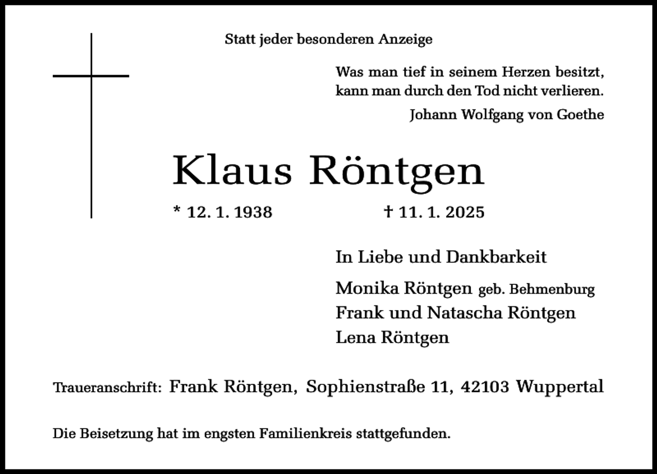 <p>Statt jeder besonderen Anzeige<br />Was man tief in seinem Herzen besitzt,<br />kann man durch den Tod nicht verlieren.<br />Johann Wolfgang von Goethe</p><p>Klaus Röntgen<br />* 12. 1. 1938</p><p>† 11. 1. 2025<br />In Liebe und Dankbarkeit<br />Monika Röntgen geb. Behmenburg<br />Frank und Natascha Röntgen<br />Lena Röntgen</p><p>Traueranschrift:</p><p>Frank Röntgen, Sophienstraße 11, 42103 Wuppertal</p><p>Die Beisetzung hat im engsten Familienkreis stattgefunden.</p>