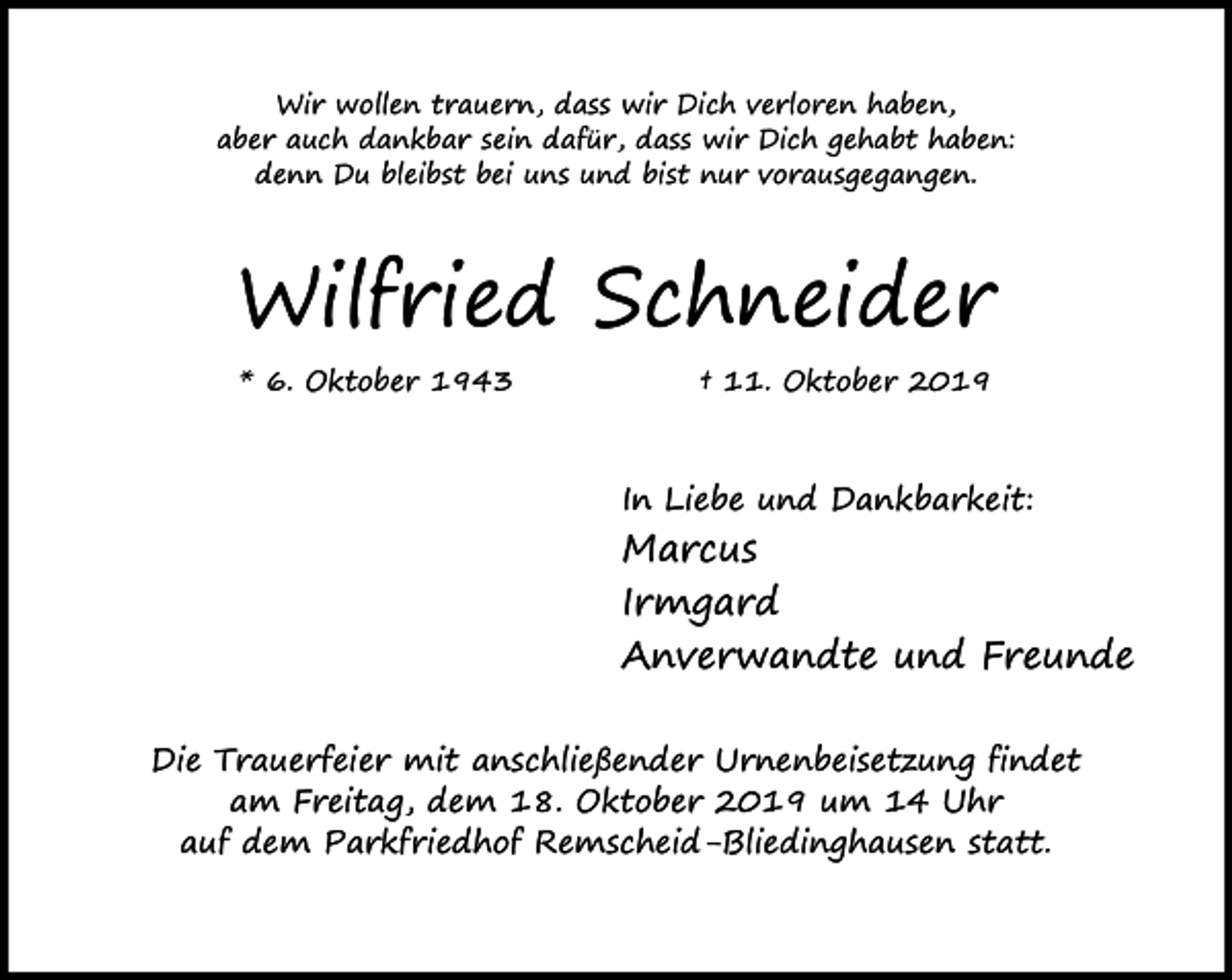 <p>Wir wollen trauern, dass wir Dich verloren haben,<br />aber auch dankbar sein dafür, dass wir Dich gehabt haben:<br />denn Du bleibst bei uns und bist nur vorausgegangen.</p><p>Wilfried Schneider<br />* 6. Oktober 1943</p><p>† 11. Oktober 2019</p><p>In Liebe und Dankbarkeit:</p><p>Marcus<br />Irmgard<br />Anverwandte und Freunde<br />Die Trauerfeier mit anschließender Urnenbeisetzung findet<br />am Freitag, dem 18. Oktober 2019 um 14 Uhr<br />auf dem Parkfriedhof Remscheid-Bliedinghausen statt.</p>