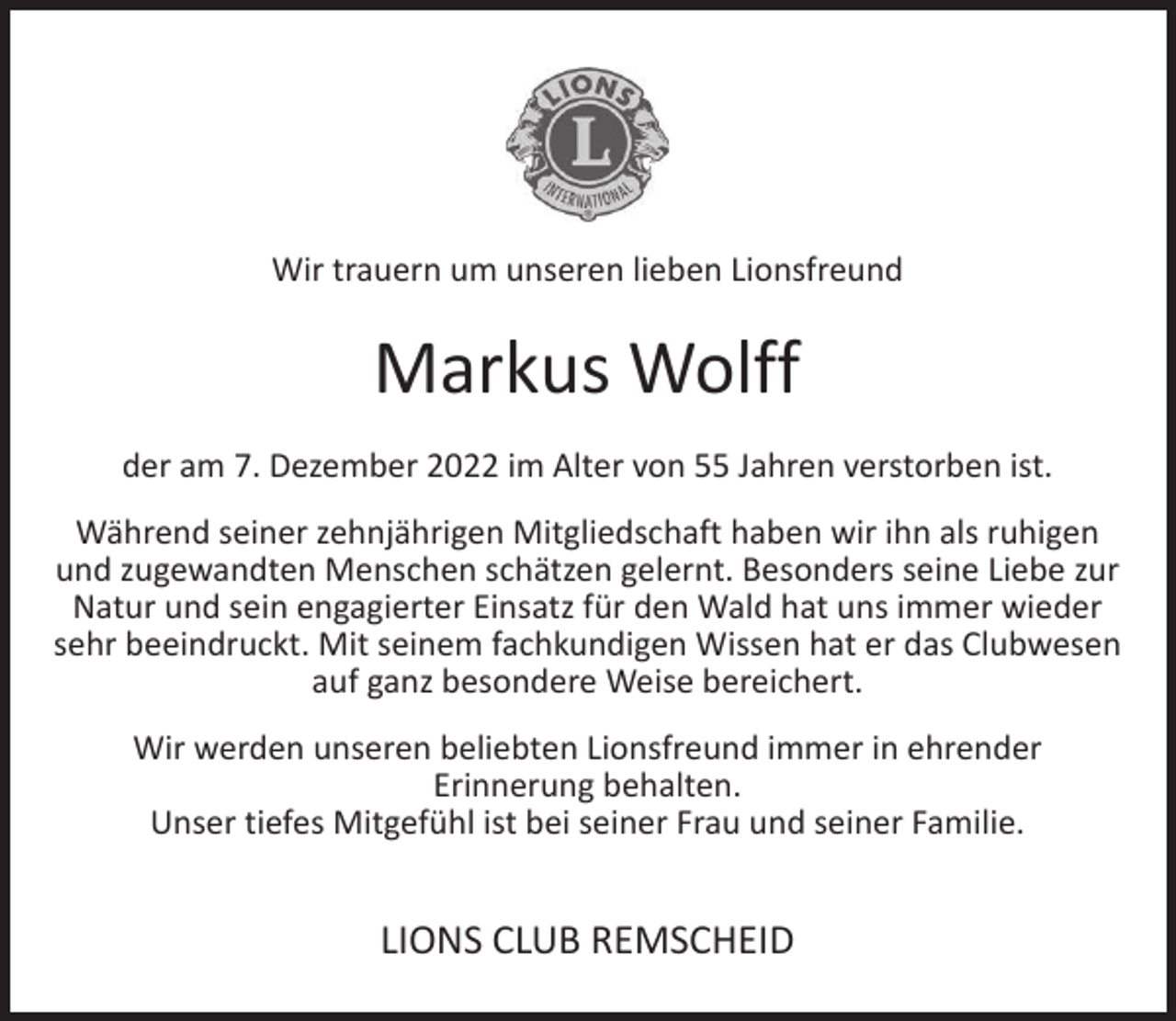 <p>Wir trauern um unseren lieben Lionsfreund</p><p>Markus Wolff<br />der am 7. Dezember 2022 im Alter von 55 Jahren verstorben ist.<br />Während seiner zehnjährigen Mitgliedschaft haben wir ihn als ruhigen<br />und zugewandten Menschen schätzen gelernt. Besonders seine Liebe zur<br />Natur und sein engagierter Einsatz für den Wald hat uns immer wieder<br />sehr beeindruckt. Mit seinem fachkundigen Wissen hat er das Clubwesen<br />auf ganz besondere Weise bereichert.<br />Wir werden unseren beliebten Lionsfreund immer in ehrender<br />Erinnerung behalten.<br />Unser tiefes Mitgefühl ist bei seiner Frau und seiner Familie.</p><p>LIONS CLUB REMSCHEID</p>