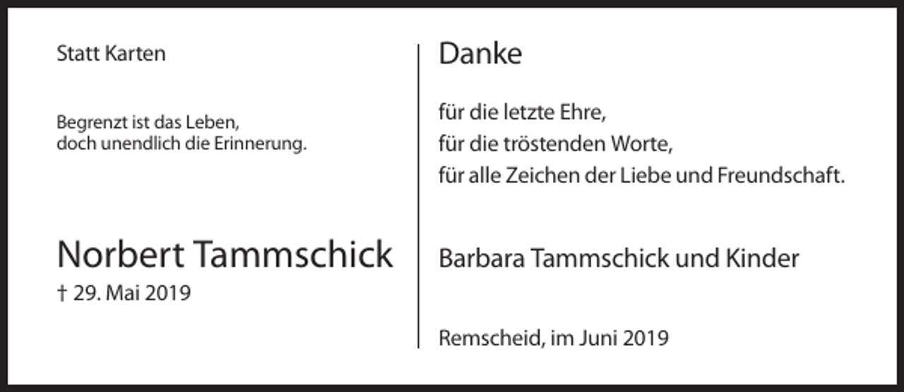 <p>Statt Karten<br />Begrenzt ist das Leben,<br />doch unendlich die Erinnerung.</p><p>Norbert Tammschick</p><p>Danke<br />für die letzte Ehre,<br />für die tröstenden Worte,<br />für alle Zeichen der Liebe und Freundschaft.</p><p>Barbara Tammschick und Kinder</p><p>† 29. Mai 2019<br />Remscheid, im Juni 2019</p>