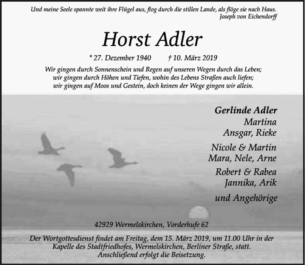 <p>Und meine Seele spannte weit ihre Flügel aus, flog durch die stillen Lande, als flöge sie nach Haus.<br />Joseph von Eichendorff</p><p>Horst Adler</p><p>* 27. Dezember 1940</p><p>† 10. März 2019</p><p>Wir gingen durch Sonnenschein und Regen auf unseren Wegen durch das Leben;<br />wir gingen durch Höhen und Tiefen, wohin des Lebens Straßen auch liefen;<br />wir gingen auf Moos und Gestein, doch keinen der Wege gingen wir allein.</p><p>Gerlinde Adler<br />Martina<br />Ansgar, Rieke<br />Nicole &amp; Martin<br />Mara, Nele, Arne<br />Robert &amp; Rabea<br />Jannika, Arik<br />und Angehörige<br />42929 Wermelskirchen, Vorderhufe 62<br />Der Wortgottesdienst findet am Freitag, dem 15. März 2019, um 11.00 Uhr in der<br />Kapelle des Stadtfriedhofes, Wermelskirchen, Berliner Straße, statt.<br />Anschließend erfolgt die Beisetzung.</p>