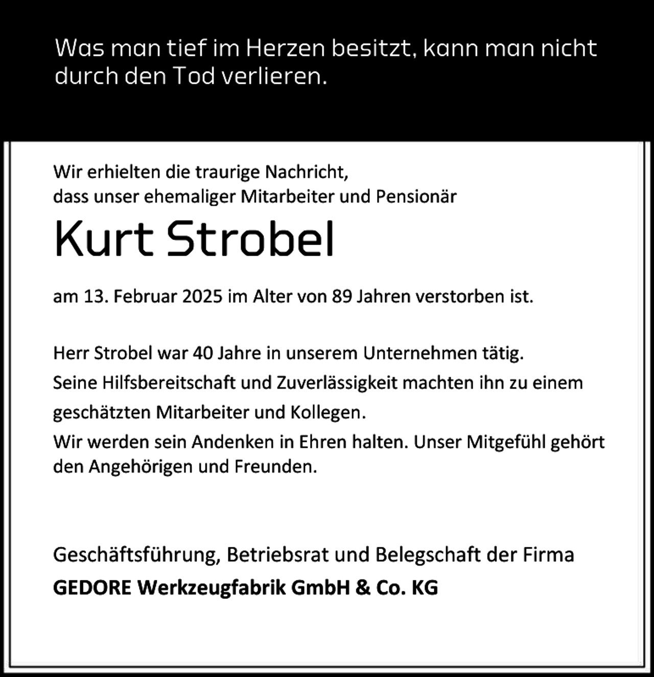 <p>Was man tief im Herzen besitzt, kann man nicht<br />durch den Tod verlieren.</p><p>Wir erhielten die traurige Nachricht,<br />dass unser ehemaliger Mitarbeiter und Pensionär</p><p>Kurt Strobel</p><p>am 13. Februar 2025 im Alter von 89 Jahren verstorben ist.<br />Herr Strobel war 40 Jahre in unserem Unternehmen tätig.<br />Seine Hilfsbereitschaft und Zuverlässigkeit machten ihn zu einem<br />geschätzten Mitarbeiter und Kollegen.<br />Wir werden sein Andenken in Ehren halten. Unser Mitgefühl gehört<br />den Angehörigen und Freunden.</p><p>Geschäftsführung, Betriebsrat und Belegschaft der Firma<br />GEDORE Werkzeugfabrik GmbH &amp; Co. KG</p>