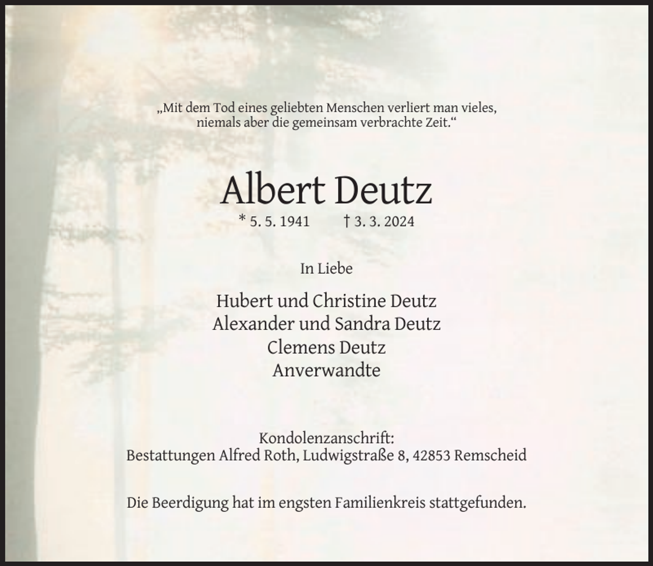 <p>„Mit dem Tod eines geliebten Menschen verliert man vieles,<br />niemals aber die gemeinsam verbrachte Zeit.“</p><p>Albert Deutz<br />* 5. 5. 1941</p><p>† 3. 3. 2024</p><p>In Liebe</p><p>Hubert und Christine Deutz<br />Alexander und Sandra Deutz<br />Clemens Deutz<br />Anverwandte</p><p>Kondolenzanschrift:<br />Bestattungen Alfred Roth, Ludwigstraße 8, 42853 Remscheid<br />Die Beerdigung hat im engsten Familienkreis stattgefunden.</p>
