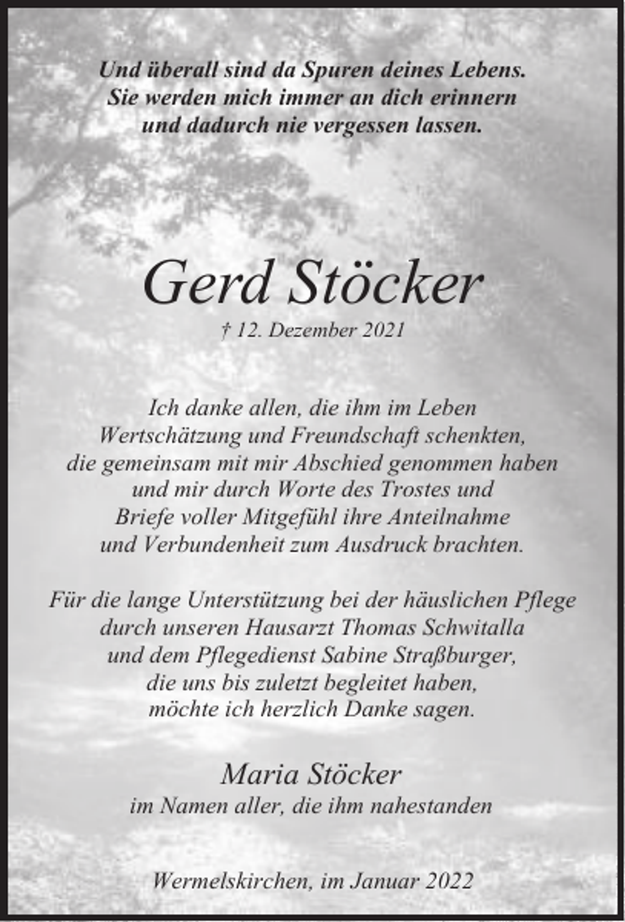 <p>Und überall sind da Spuren deines Lebens.<br />Sie werden mich immer an dich erinnern<br />und dadurch nie vergessen lassen.</p><p>Gerd Stöcker<br />† 12. Dezember 2021</p><p>Ich danke allen, die ihm im Leben<br />Wertschätzung und Freundschaft schenkten,<br />die gemeinsam mit mir Abschied genommen haben<br />und mir durch Worte des Trostes und<br />Briefe voller Mitgefühl ihre Anteilnahme<br />und Verbundenheit zum Ausdruck brachten.<br />Für die lange Unterstützung bei der häuslichen Pflege<br />durch unseren Hausarzt Thomas Schwitalla<br />und dem Pflegedienst Sabine Straßburger,<br />die uns bis zuletzt begleitet haben,<br />möchte ich herzlich Danke sagen.</p><p>Maria Stöcker</p><p>im Namen aller, die ihm nahestanden<br />Wermelskirchen, im Januar 2022</p>