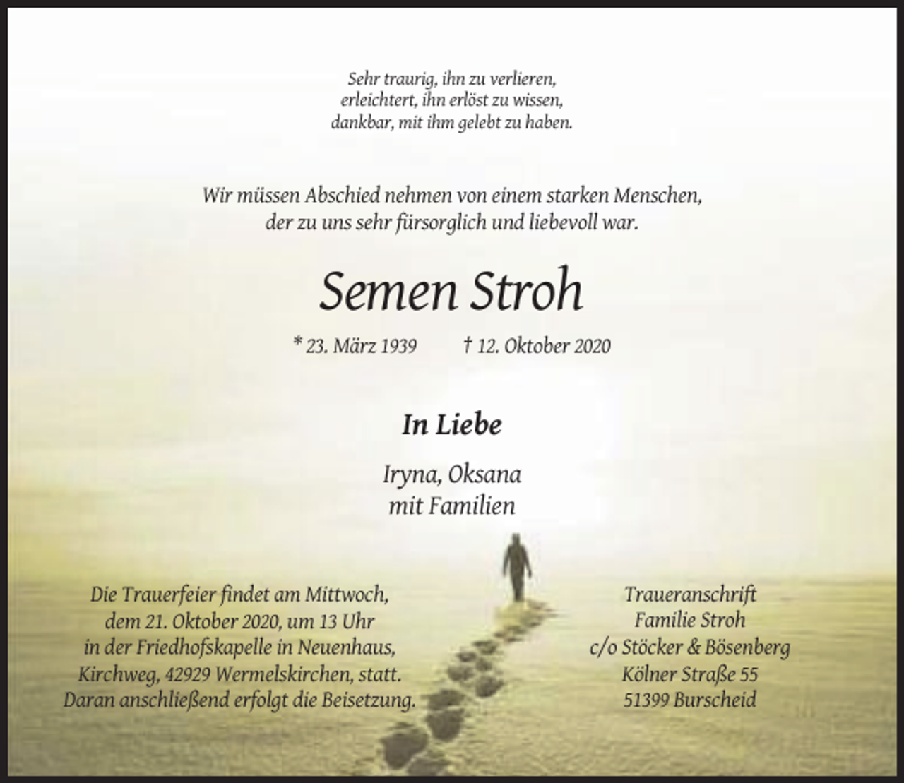 <p>Sehr traurig, ihn zu verlieren,<br />erleichtert, ihn erlöst zu wissen,<br />dankbar, mit ihm gelebt zu haben.</p><p>Wir müssen Abschied nehmen von einem starken Menschen,<br />der zu uns sehr fürsorglich und liebevoll war.</p><p>Semen Stroh<br />* 23. März 1939</p><p>† 12. Oktober 2020</p><p>In Liebe<br />Iryna, Oksana<br />mit Familien</p><p>Die Trauerfeier findet am Mittwoch,<br />dem 21. Oktober 2020, um 13 Uhr<br />in der Friedhofskapelle in Neuenhaus,<br />Kirchweg, 42929 Wermelskirchen, statt.<br />Daran anschließend erfolgt die Beisetzung.</p><p>Traueranschrift<br />Familie Stroh<br />c/o Stöcker &amp; Bösenberg<br />Kölner Straße 51399 Burscheid</p>
