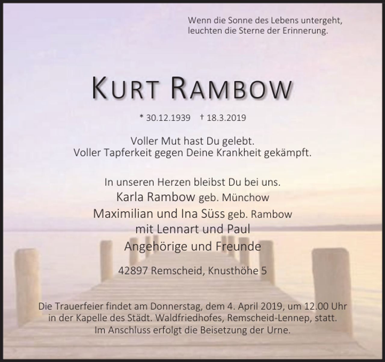 <p>Wenn die Sonne des Lebens untergeht,<br />leuchten die Sterne der Erinnerung.</p><p>K URT R AMBOW<br />* 30.12.1939 † 18.3.2019</p><p>Voller Mut hast Du gelebt.<br />Voller Tapferkeit gegen Deine Krankheit gekämpft.<br />In unseren Herzen bleibst Du bei uns.<br />Karla Rambow geb. Münchow<br />Maximilian und Ina Süss geb. Rambow</p><p>mit Lennart und Paul<br />Angehörige und Freunde</p><p>42897 Remscheid, Knusthöhe 5<br />Die Trauerfeier findet am Donnerstag, dem 4. April 2019, um 12.00 Uhr<br />in der Kapelle des Städt. Waldfriedhofes, Remscheid-Lennep, statt.<br />Im Anschluss erfolgt die Beisetzung der Urne.</p>