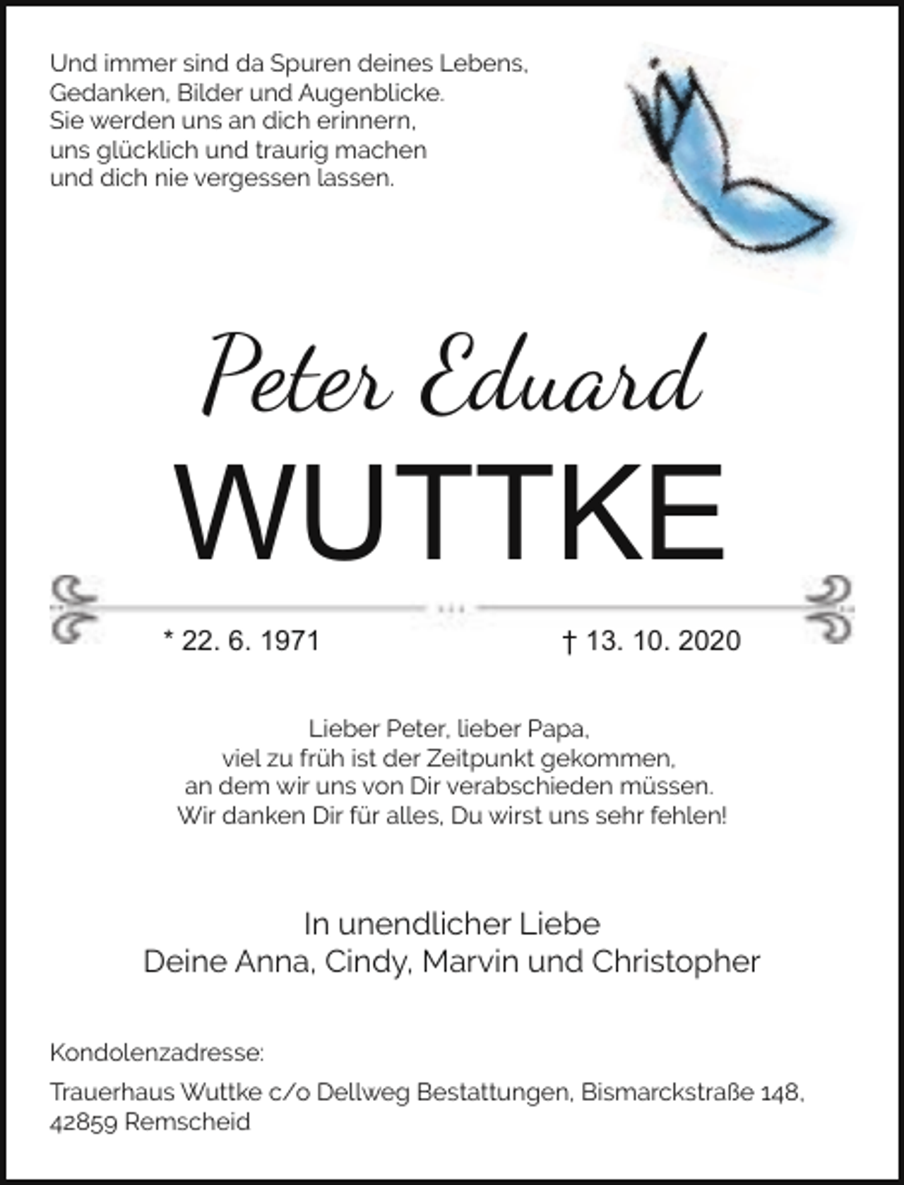 <p>Und immer sind da Spuren deines Lebens,<br />Gedanken, Bilder und Augenblicke.<br />Sie werden uns an dich erinnern,<br />uns glücklich und traurig machen<br />und dich nie vergessen lassen.</p><p>Peter Eduard</p><p>WUTTKE<br />* 22. 6. 1971</p><p>† 13. 10. 2020</p><p>Lieber Peter, lieber Papa,<br />viel zu früh ist der Zeitpunkt gekommen,<br />an dem wir uns von Dir verabschieden müssen.<br />Wir danken Dir für alles, Du wirst uns sehr fehlen!</p><p>In unendlicher Liebe<br />Deine Anna, Cindy, Marvin und Christopher<br />Kondolenzadresse:<br />Trauerhaus Wuttke c/o Dellweg Bestattungen, Bismarckstraße 148,<br />42859 Remscheid</p>