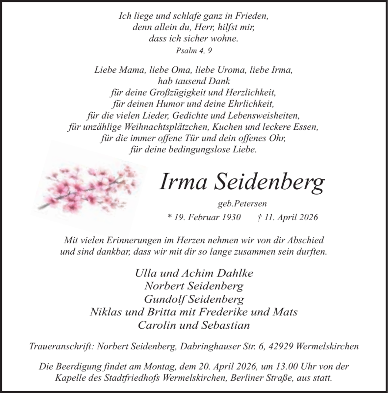 <p>Ich liege und schlafe ganz in Frieden,<br />denn allein du, Herr, hilfst mir,<br />dass ich sicher wohne.<br />Psalm 4, 9</p><p>Liebe Mama, liebe Oma, liebe Uroma, liebe Irma,<br />hab tausend Dank<br />für deine Großzügigkeit und Herzlichkeit,<br />für deinen Humor und deine Ehrlichkeit,<br />für die vielen Lieder, Gedichte und Lebensweisheiten,<br />für unzählige Weihnachtsplätzchen, Kuchen und leckere Essen,<br />für die immer offene Tür und dein offenes Ohr,<br />für deine bedingungslose Liebe.</p><p>Irma Seidenberg<br />geb.Petersen<br />* 19. Februar 1930<br />† 11. April 2026</p><p>Mit vielen Erinnerungen im Herzen nehmen wir von dir Abschied<br />und sind dankbar, dass wir mit dir so lange zusammen sein durften.</p><p>Ulla und Achim Dahlke<br />Norbert Seidenberg<br />Gundolf Seidenberg<br />Niklas und Britta mit Frederike und Mats<br />Carolin und Sebastian<br />Traueranschrift: Norbert Seidenberg, Dabringhauser Str. 6, 42929 Wermelskirchen<br />Die Beerdigung findet am Montag, dem 20. April 2026, um 13.00 Uhr von der<br />Kapelle des Stadtfriedhofs Wermelskirchen, Berliner Straße, aus statt.</p>