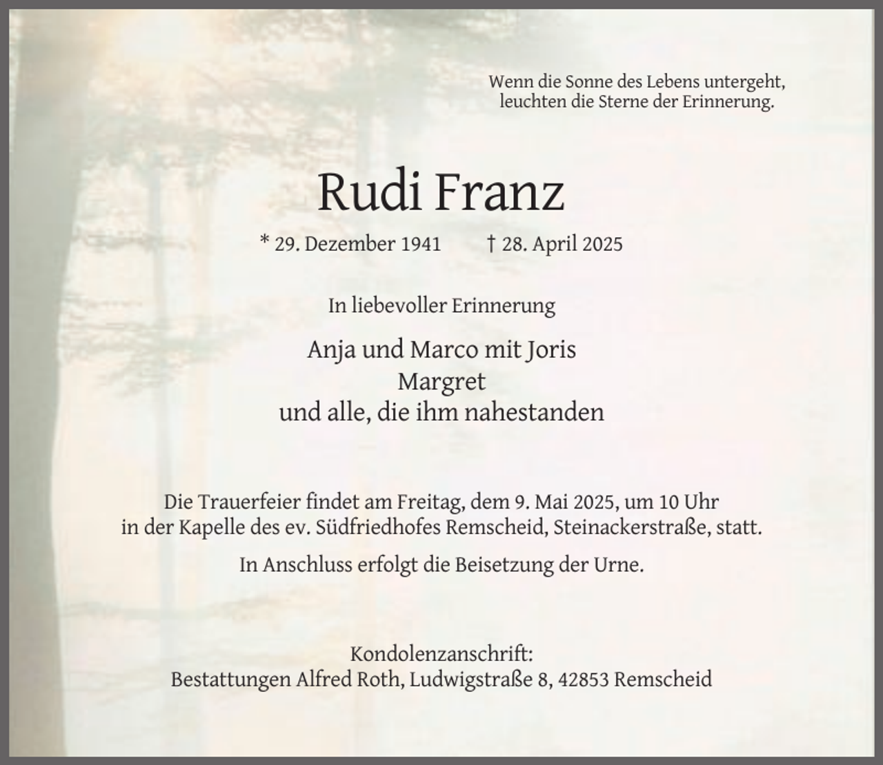 <p>Wenn die Sonne des Lebens untergeht,<br />leuchten die Sterne der Erinnerung.</p><p>Rudi Franz<br />* 29. Dezember 1941</p><p>† 28. April 2025</p><p>In liebevoller Erinnerung</p><p>Anja und Marco mit Joris<br />Margret<br />und alle, die ihm nahestanden</p><p>Die Trauerfeier findet am Freitag, dem 9. Mai 2025, um 10 Uhr<br />in der Kapelle des ev. Südfriedhofes Remscheid, Steinackerstraße, statt.<br />In Anschluss erfolgt die Beisetzung der Urne.</p><p>Kondolenzanschrift:<br />Bestattungen Alfred Roth, Ludwigstraße 8, 42853 Remscheid</p>