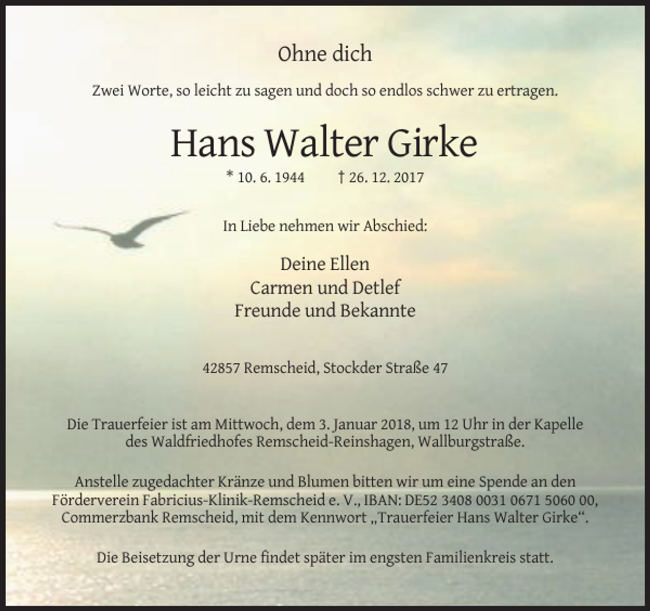 <p>Ohne dich<br />Zwei Worte, so leicht zu sagen und doch so endlos schwer zu ertragen.</p><p>Hans Walter Girke<br />* 10. 6. 1944</p><p>† 26. 12. 2017</p><p>In Liebe nehmen wir Abschied:</p><p>Deine Ellen<br />Carmen und Detlef<br />Freunde und Bekannte<br />42857 Remscheid, Stockder Straße 47</p><p>Die Trauerfeier ist am Mittwoch, dem 3. Januar 2018, um 12 Uhr in der Kapelle<br />des Waldfriedhofes Remscheid-Reinshagen, Wallburgstraße.<br />Anstelle zugedachter Kränze und Blumen bitten wir um eine Spende an den<br />Förderverein Fabricius-Klinik-Remscheid e. V., IBAN: DE52 3408 0031 0671 5060,<br />Commerzbank Remscheid, mit dem Kennwort „Trauerfeier Hans Walter Girke“.<br />Die Beisetzung der Urne findet später im engsten Familienkreis statt.</p>
