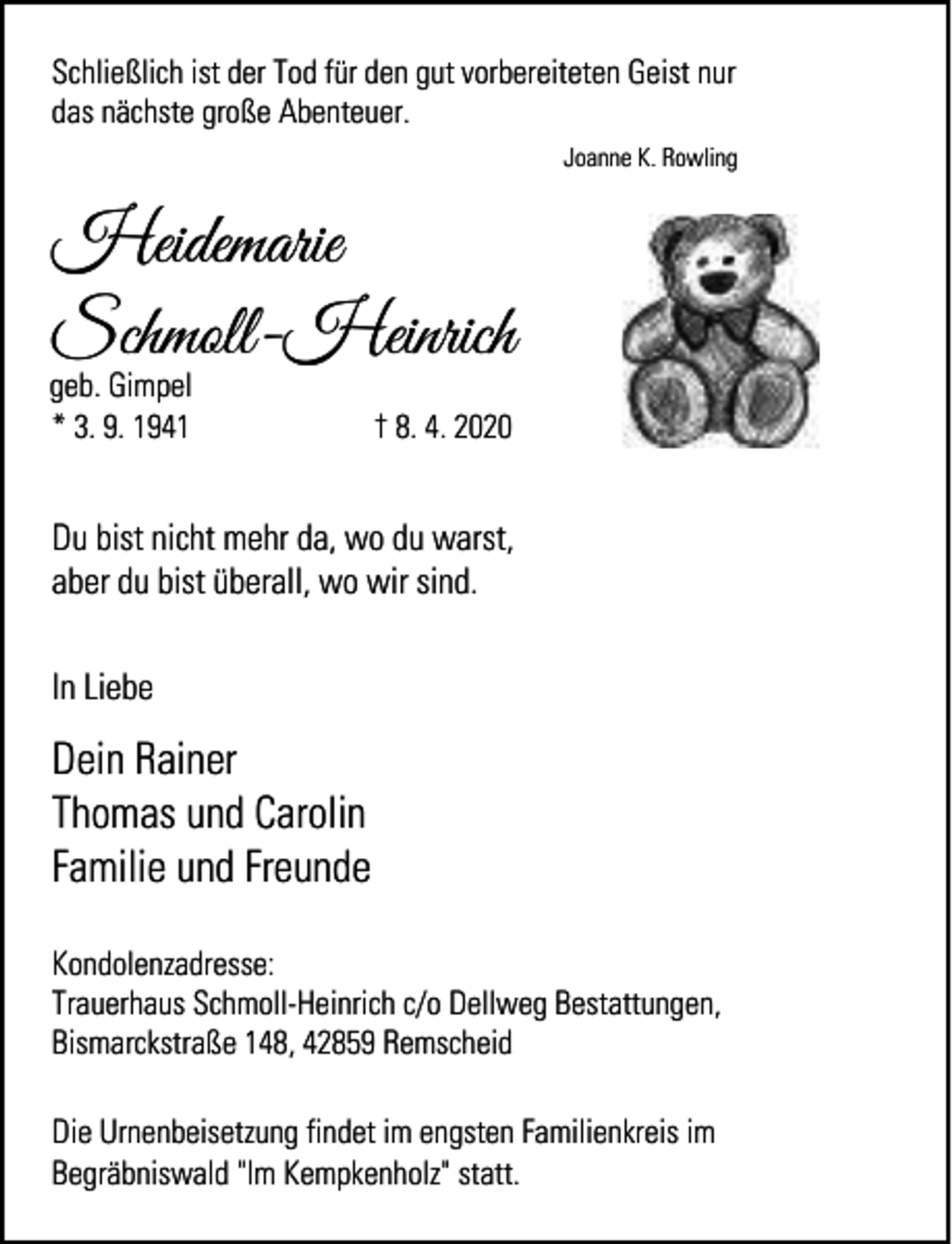 <p>Schließlich ist der Tod für den gut vorbereiteten Geist nur<br />das nächste große Abenteuer.<br />Joanne K. Rowling</p><p>Heidemarie<br />Schmoll-Heinrich</p><p>geb. Gimpel<br />* 3. 9. 1941</p><p>† 8. 4. 2020</p><p>Du bist nicht mehr da, wo du warst,<br />aber du bist überall, wo wir sind.<br />In Liebe</p><p>Dein Rainer<br />Thomas und Carolin<br />Familie und Freunde<br />Kondolenzadresse:<br />Trauerhaus Schmoll-Heinrich c/o Dellweg Bestattungen,<br />Bismarckstraße 148, 42859 Remscheid<br />Die Urnenbeisetzung findet im engsten Familienkreis im<br />Begräbniswald "Im Kempkenholz" statt.</p>