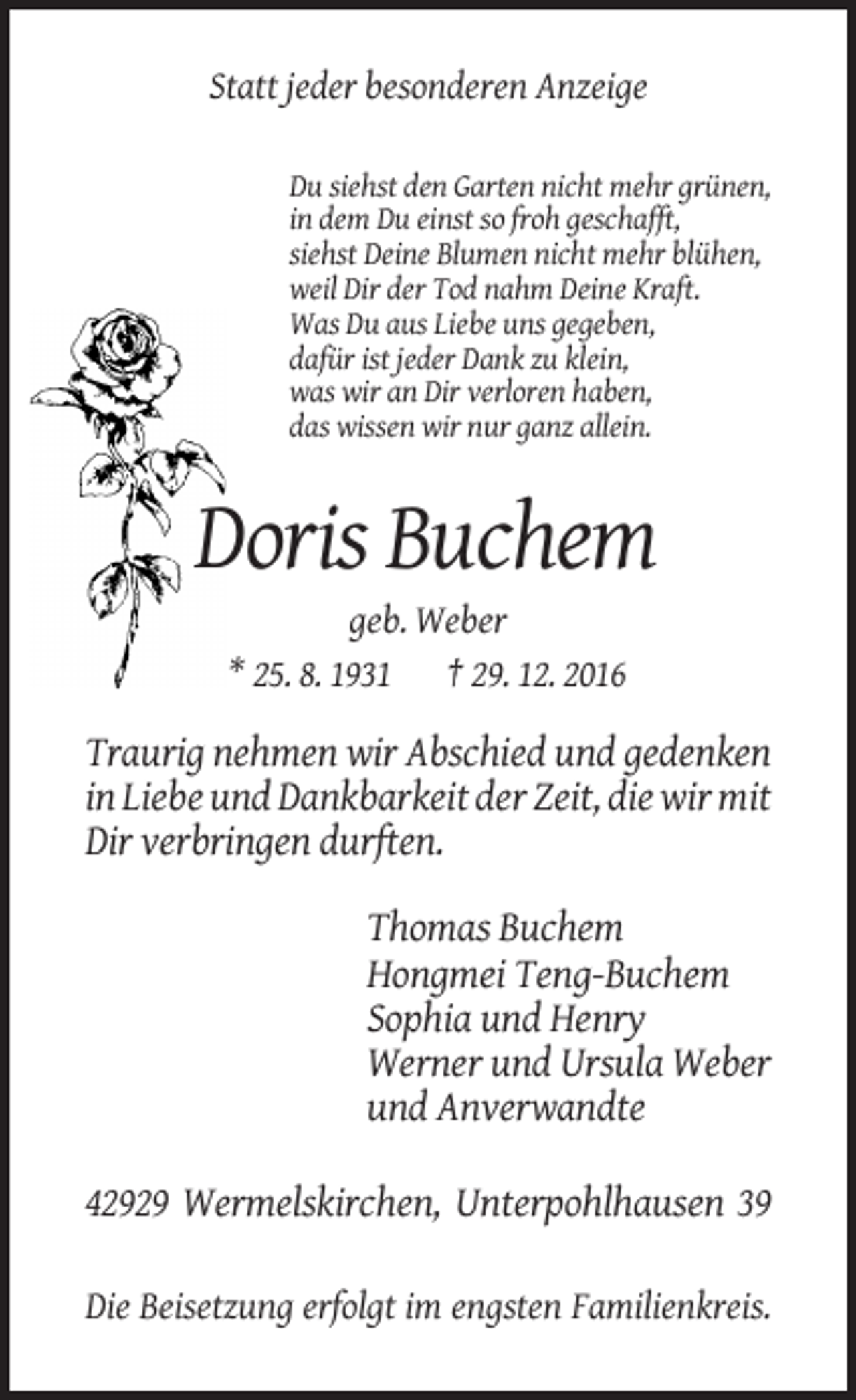 <p>Statt jeder besonderen Anzeige<br />Du siehst den Garten nicht mehr grünen,<br />in dem Du einst so froh geschafft,<br />siehst Deine Blumen nicht mehr blühen,<br />weil Dir der Tod nahm Deine Kraft.<br />Was Du aus Liebe uns gegeben,<br />dafür ist jeder Dank zu klein,<br />was wir an Dir verloren haben,<br />das wissen wir nur ganz allein.</p><p>Doris Buchem<br />geb. Weber<br />* 25. 8. 1931 † 29. 12. 2016</p><p>Traurig nehmen wir Abschied und gedenken<br />in Liebe und Dankbarkeit der Zeit, die wir mit<br />Dir verbringen durften.<br />Thomas Buchem<br />Hongmei Teng-Buchem<br />Sophia und Henry<br />Werner und Ursula Weber<br />und Anverwandte<br />42929 Wermelskirchen, Unterpohlhausen 39<br />Die Beisetzung erfolgt im engsten Familienkreis.</p>
