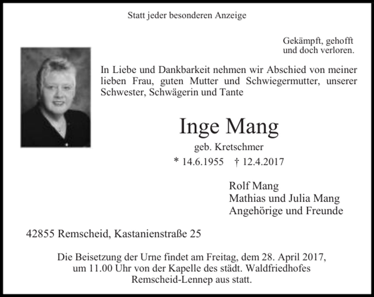 <p>Statt jeder besonderen Anzeige<br />Gekämpft, gehofft<br />und doch verloren.</p><p>In Liebe und Dankbarkeit nehmen wir Abschied von meiner<br />lieben Frau, guten Mutter und Schwiegermutter, unserer<br />Schwester, Schwägerin und Tante</p><p>Inge Mang</p><p>geb. Kretschmer<br />* 14.6.1955 † 12.4.2017</p><p>Rolf Mang<br />Mathias und Julia Mang<br />Angehörige und Freunde<br />42855 Remscheid, Kastanienstraße 25<br />Die Beisetzung der Urne findet am Freitag, dem 28. April 2017,<br />um 11.00 Uhr von der Kapelle des städt. Waldfriedhofes<br />Remscheid-Lennep aus statt.</p>