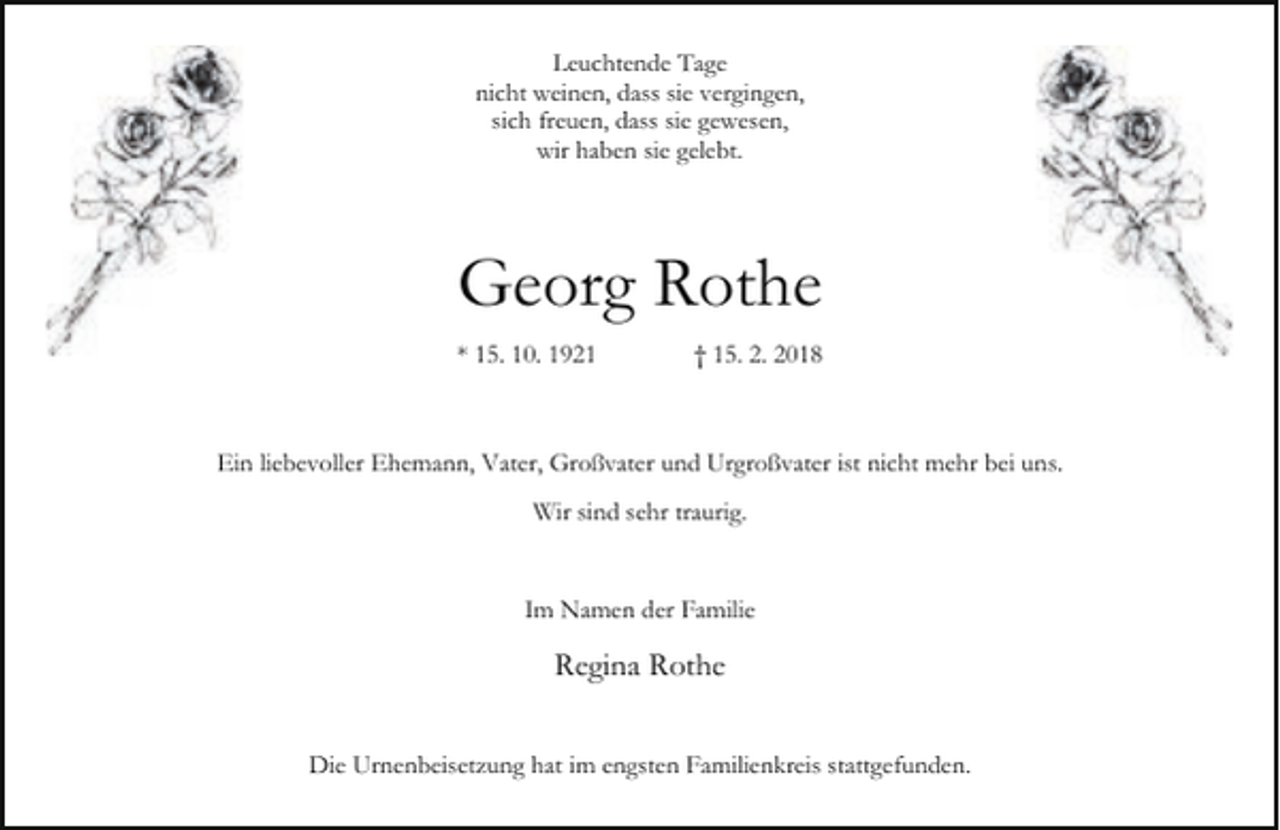 <p>Leuchtende Tage<br />nicht weinen, dass sie vergingen,<br />sich freuen, dass sie gewesen,<br />wir haben sie gelebt.</p><p>Georg Rothe<br />* 15. 10. 1921</p><p>† 15. 2. 2018</p><p>Ein liebevoller Ehemann, Vater, Großvater und Urgroßvater ist nicht mehr bei uns.<br />Wir sind sehr traurig.<br />Im Namen der Familie</p><p>Regina Rothe<br />Die Urnenbeisetzung hat im engsten Familienkreis stattgefunden.</p>