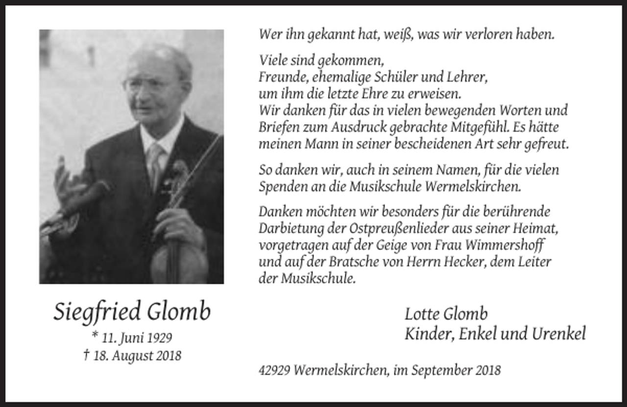 <p>Wer ihn gekannt hat, weiß, was wir verloren haben.<br />Viele sind gekommen,<br />Freunde, ehemalige Schüler und Lehrer,<br />um ihm die letzte Ehre zu erweisen.<br />Wir danken für das in vielen bewegenden Worten und<br />Briefen zum Ausdruck gebrachte Mitgefühl. Es hätte<br />meinen Mann in seiner bescheidenen Art sehr gefreut.<br />So danken wir, auch in seinem Namen, für die vielen<br />Spenden an die Musikschule Wermelskirchen.<br />Danken möchten wir besonders für die berührende<br />Darbietung der Ostpreußenlieder aus seiner Heimat,<br />vorgetragen auf der Geige von Frau Wimmershoff<br />und auf der Bratsche von Herrn Hecker, dem Leiter<br />der Musikschule.</p><p>Siegfried Glomb</p><p>Lotte Glomb<br />Kinder, Enkel und Urenkel</p><p>* 11. Juni 1929<br />† 18. August 2018<br />42929 Wermelskirchen, im September 2018</p>