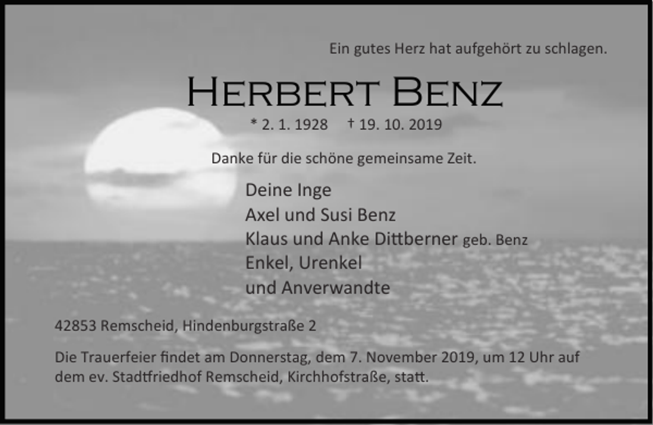 <p>Ein gutes Herz hat aufgehört zu schlagen.</p><p>Herbert Benz<br />* 2. 1. 1928</p><p>† 19. 10. 2019</p><p>Danke für die schöne gemeinsame Zeit.</p><p>Deine Inge<br />Axel und Susi Benz<br />Klaus und Anke Di berner geb. Benz<br />Enkel, Urenkel<br />und Anverwandte<br />42853 Remscheid, Hindenburgstraße 2<br />Die Trauerfeier ﬁndet am Donnerstag, dem 7. November 2019, um 12 Uhr auf<br />dem ev. Stad riedhof Remscheid, Kirchhofstraße, sta .</p>