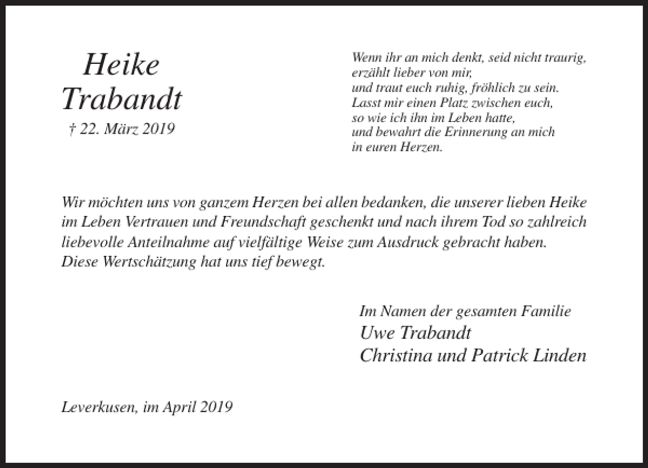 <p>Heike<br />Trabandt<br />† 22. März 2019</p><p>Wenn ihr an mich denkt, seid nicht traurig,<br />erzählt lieber von mir,<br />und traut euch ruhig, fröhlich zu sein.<br />Lasst mir einen Platz zwischen euch,<br />so wie ich ihn im Leben hatte,<br />und bewahrt die Erinnerung an mich<br />in euren Herzen.</p><p>Wir möchten uns von ganzem Herzen bei allen bedanken, die unserer lieben Heike<br />im Leben Vertrauen und Freundschaft geschenkt und nach ihrem Tod so zahlreich<br />liebevolle Anteilnahme auf vielfältige Weise zum Ausdruck gebracht haben.<br />Diese Wertschätzung hat uns tief bewegt.<br />Im Namen der gesamten Familie</p><p>Uwe Trabandt<br />Christina und Patrick Linden<br />Leverkusen, im April 2019</p>