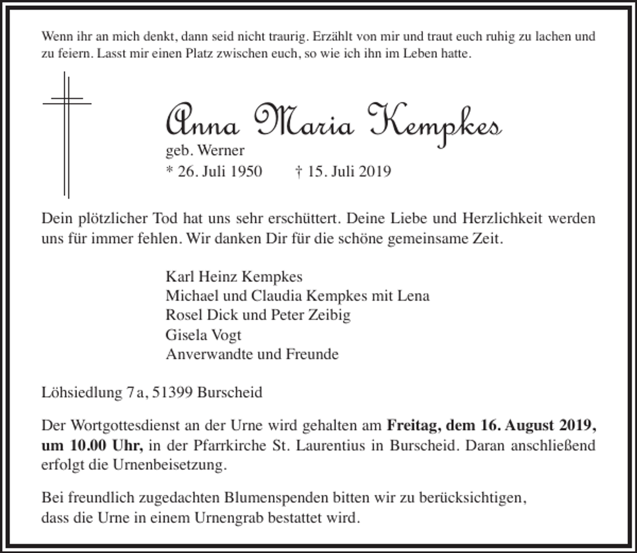 <p>Wenn ihr an mich denkt, dann seid nicht traurig. Erzählt von mir und traut euch ruhig zu lachen und<br />zu feiern. Lasst mir einen Platz zwischen euch, so wie ich ihn im Leben hatte.</p><p>Anna Maria Kempkes<br />geb. Werner<br />* 26. Juli 1950</p><p>† 15. Juli 2019</p><p>Dein plötzlicher Tod hat uns sehr erschüttert. Deine Liebe und Herzlichkeit werden<br />uns für immer fehlen. Wir danken Dir für die schöne gemeinsame Zeit.<br />Karl Heinz Kempkes<br />Michael und Claudia Kempkes mit Lena<br />Rosel Dick und Peter Zeibig<br />Gisela Vogt<br />Anverwandte und Freunde<br />Löhsiedlung 7 a, 51399 Burscheid<br />Der Wortgottesdienst an der Urne wird gehalten am Freitag, dem 16. August 2019,<br />um 10.00 Uhr, in der Pfarrkirche St. Laurentius in Burscheid. Daran anschließend<br />erfolgt die Urnenbeisetzung.<br />Bei freundlich zugedachten Blumenspenden bitten wir zu berücksichtigen,<br />dass die Urne in einem Urnengrab bestattet wird.</p>