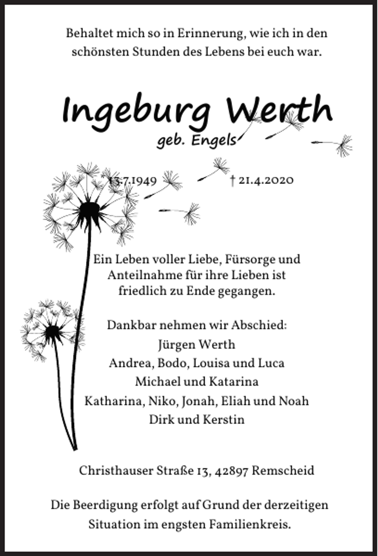 <p>Behaltet mich so in Erinnerung, wie ich in den<br />schönsten Stunden des Lebens bei euch war.</p><p>Ingeburg Werth<br />geb. Engels</p><p>* 13.7.1949</p><p>† 21.4.2020</p><p>Ein Leben voller Liebe, Fürsorge und<br />Anteilnahme für ihre Lieben ist<br />friedlich zu Ende gegangen.<br />Dankbar nehmen wir Abschied:<br />Jürgen Werth<br />Andrea, Bodo, Louisa und Luca<br />Michael und Katarina<br />Katharina, Niko, Jonah, Eliah und Noah<br />Dirk und Kerstin</p><p>Christhauser Straße 13, 42897 Remscheid<br />Die Beerdigung erfolgt auf Grund der derzeitigen<br />Situation im engsten Familienkreis.</p>
