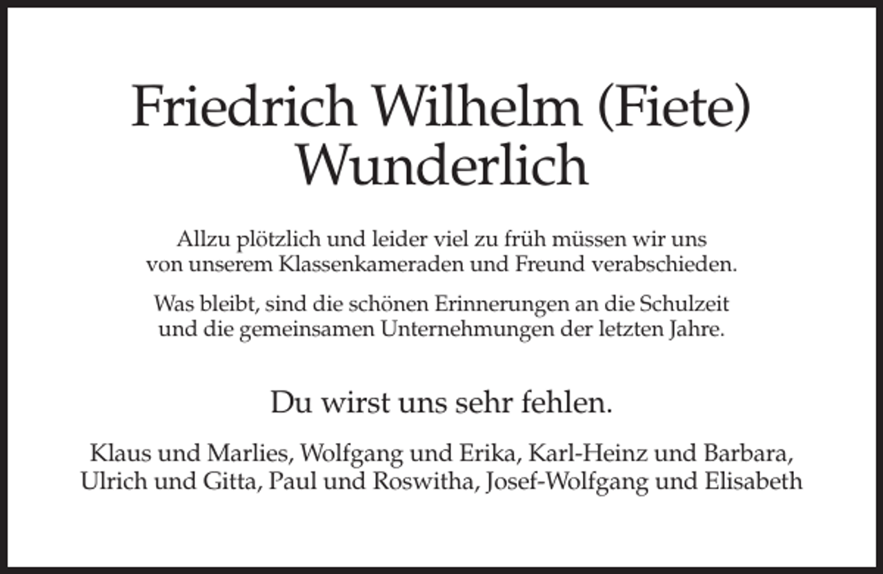<p>Friedrich Wilhelm (Fiete)<br />Wunderlich<br />Allzu plötzlich und leider viel zu früh müssen wir uns<br />von unserem Klassenkameraden und Freund verabschieden.<br />Was bleibt, sind die schönen Erinnerungen an die Schulzeit<br />und die gemeinsamen Unternehmungen der letzten Jahre.</p><p>Du wirst uns sehr fehlen.<br />Klaus und Marlies, Wolfgang und Erika, Karl-Heinz und Barbara,<br />Ulrich und Gitta, Paul und Roswitha, Josef-Wolfgang und Elisabeth</p>