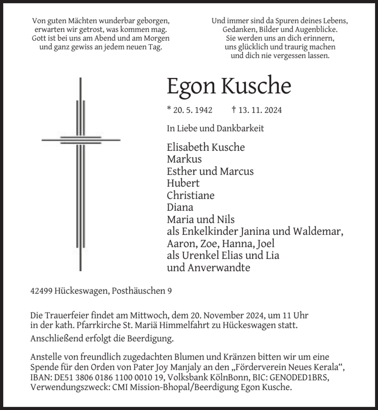 <p>Von guten Mächten wunderbar geborgen,<br />erwarten wir getrost, was kommen mag.<br />Gott ist bei uns am Abend und am Morgen<br />und ganz gewiss an jedem neuen Tag.</p><p>Und immer sind da Spuren deines Lebens,<br />Gedanken, Bilder und Augenblicke.<br />Sie werden uns an dich erinnern,<br />uns glücklich und traurig machen<br />und dich nie vergessen lassen.</p><p>Egon Kusche<br />* 20. 5. 1942</p><p>† 13. 11. 2024</p><p>In Liebe und Dankbarkeit</p><p>Elisabeth Kusche<br />Markus<br />Esther und Marcus<br />Hubert<br />Christiane<br />Diana<br />Maria und Nils<br />als Enkelkinder Janina und Waldemar,<br />Aaron, Zoe, Hanna, Joel<br />als Urenkel Elias und Lia<br />und Anverwandte<br />42499 Hückeswagen, Posthäuschen 9<br />Die Trauerfeier findet am Mittwoch, dem 20. November 2024, um 11 Uhr<br />in der kath. Pfarrkirche St. Mariä Himmelfahrt zu Hückeswagen statt.<br />Anschließend erfolgt die Beerdigung.<br />Anstelle von freundlich zugedachten Blumen und Kränzen bitten wir um eine<br />Spende für den Orden von Pater Joy Manjaly an den „Förderverein Neues Kerala“,<br />IBAN: DE51 3806 0186 1110 19, Volksbank KölnBonn, BIC: GENODED1BRS,<br />Verwendungszweck: CMI Mission-Bhopal/Beerdigung Egon Kusche.</p>