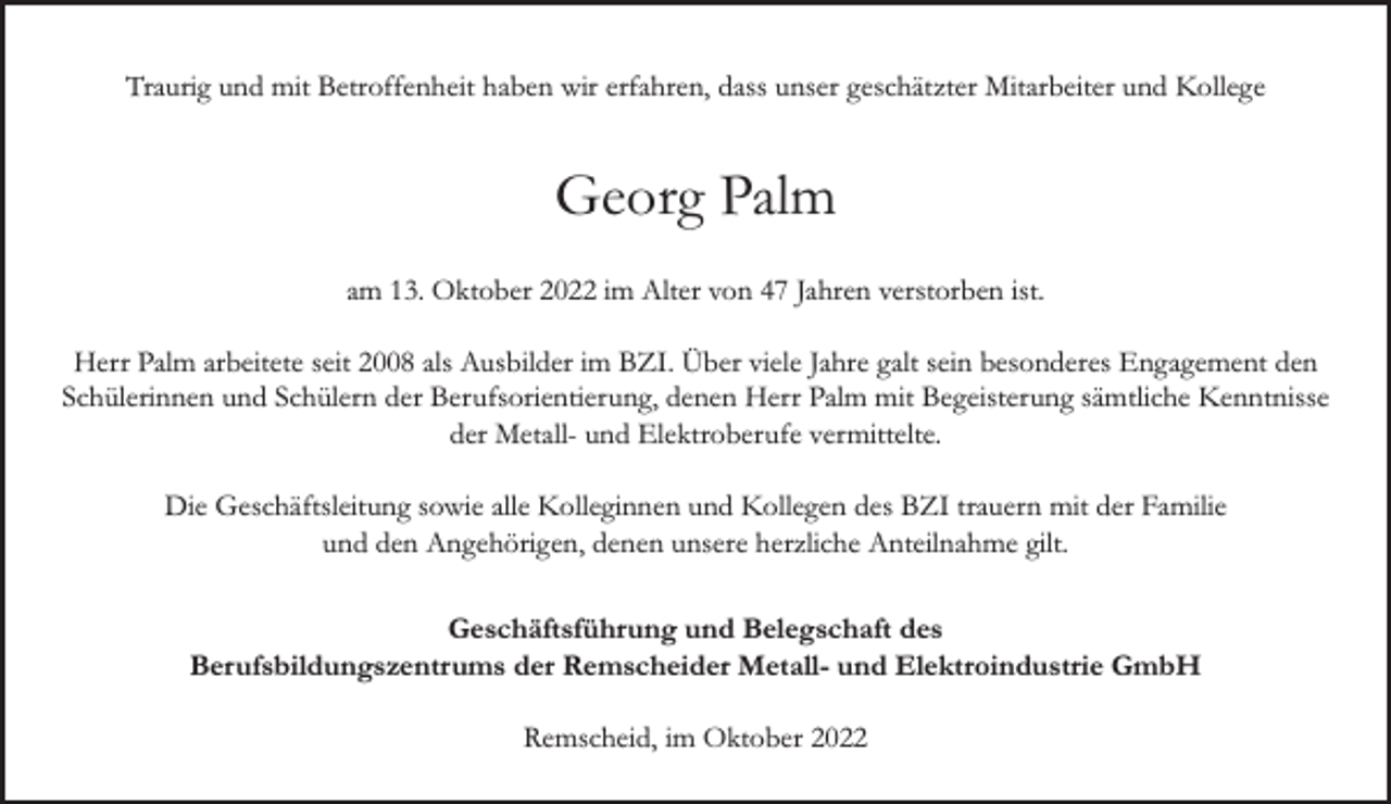 <p>Traurig und mit Betroffenheit haben wir erfahren, dass unser geschätzter Mitarbeiter und Kollege</p><p>Georg Palm<br />am 13. Oktober 2022 im Alter von 47 Jahren verstorben ist.<br />Herr Palm arbeitete seit 2008 als Ausbilder im BZI. Über viele Jahre galt sein besonderes Engagement den<br />Schülerinnen und Schülern der Berufsorientierung, denen Herr Palm mit Begeisterung sämtliche Kenntnisse<br />der Metall- und Elektroberufe vermittelte.<br />Die Geschäftsleitung sowie alle Kolleginnen und Kollegen des BZI trauern mit der Familie<br />und den Angehörigen, denen unsere herzliche Anteilnahme gilt.<br />Geschäftsführung und Belegschaft des<br />Berufsbildungszentrums der Remscheider Metall- und Elektroindustrie GmbH<br />Remscheid, im Oktober 2022</p>