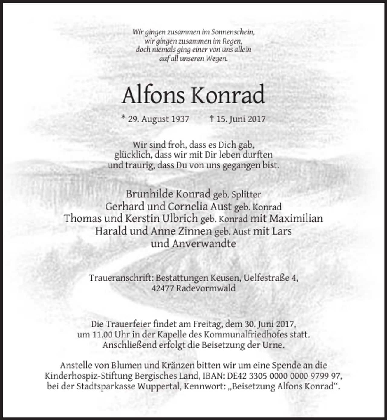 <p>Wir gingen zusammen im Sonnenschein,<br />wir gingen zusammen im Regen,<br />doch niemals ging einer von uns allein<br />auf all unseren Wegen.</p><p>Alfons Konrad<br />* 29. August 1937</p><p>† 15. Juni 2017</p><p>Wir sind froh, dass es Dich gab,<br />glücklich, dass wir mit Dir leben durften<br />und traurig, dass Du von uns gegangen bist.</p><p>Brunhilde Konrad geb. Splitter<br />Gerhard und Cornelia Aust geb. Konrad<br />Thomas und Kerstin Ulbrich geb. Konrad mit Maximilian<br />Harald und Anne Zinnen geb. Aust mit Lars<br />und Anverwandte</p><p>Traueranschrift: Bestattungen Keusen, Uelfestraße 4,<br />42477 Radevormwald</p><p>Die Trauerfeier findet am Freitag, dem 30. Juni 2017,<br />um 11.00 Uhr in der Kapelle des Kommunalfriedhofes statt.<br />Anschließend erfolgt die Beisetzung der Urne.<br />Anstelle von Blumen und Kränzen bitten wir um eine Spende an die<br />Kinderhospiz-Stiftung Bergisches Land, IBAN: DE42 3305 9797,<br />bei der Stadtsparkasse Wuppertal, Kennwort: „Beisetzung Alfons Konrad“.</p>
