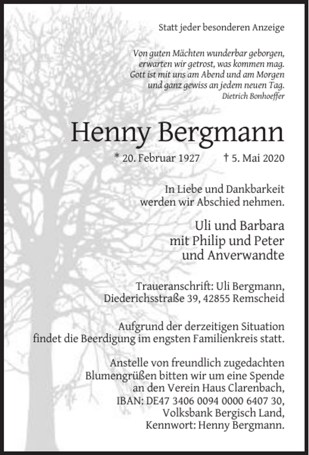 <p>Statt jeder besonderen Anzeige<br />Von guten Mächten wunderbar geborgen,<br />erwarten wir getrost, was kommen mag.<br />Gott ist mit uns am Abend und am Morgen<br />und ganz gewiss an jedem neuen Tag.<br />Dietrich Bonhoeffer</p><p>Henny Bergmann<br />* 20. Februar 1927</p><p>† 5. Mai 2020</p><p>In Liebe und Dankbarkeit<br />werden wir Abschied nehmen.</p><p>Uli und Barbara<br />mit Philip und Peter<br />und Anverwandte<br />Traueranschrift: Uli Bergmann,<br />Diederichsstraße 39, 42855 Remscheid<br />Aufgrund der derzeitigen Situation<br />findet die Beerdigung im engsten Familienkreis statt.<br />Anstelle von freundlich zugedachten<br />Blumengrüßen bitten wir um eine Spende<br />an den Verein Haus Clarenbach,<br />IBAN: DE47 3406 0094 0000 6407 30,<br />Volksbank Bergisch Land,<br />Kennwort: Henny Bergmann.</p>
