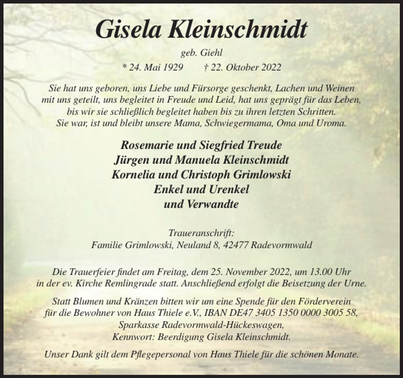 <p>Gisela Kleinschmidt<br />geb. Giehl<br />* 24. Mai 1929<br />† 22. Oktober 2022<br />Sie hat uns geboren, uns Liebe und Fürsorge geschenkt, Lachen und Weinen<br />mit uns geteilt, uns begleitet in Freude und Leid, hat uns geprägt für das Leben,<br />bis wir sie schließlich begleitet haben bis zu ihren letzten Schritten.<br />Sie war, ist und bleibt unsere Mama, Schwiegermama, Oma und Uroma.</p><p>Rosemarie und Siegfried Treude<br />Jürgen und Manuela Kleinschmidt<br />Kornelia und Christoph Grimlowski<br />Enkel und Urenkel<br />und Verwandte<br />Traueranschrift:<br />Familie Grimlowski, Neuland 8, 42477 Radevormwald<br />Die Trauerfeier findet am Freitag, dem 25. November 2022, um 13.00 Uhr<br />in der ev. Kirche Remlingrade statt. Anschließend erfolgt die Beisetzung der Urne.<br />Statt Blumen und Kränzen bitten wir um eine Spende für den Förderverein<br />für die Bewohner von Haus Thiele e.V., IBAN DE47 3405 135000 3008,<br />Sparkasse Radevormwald-Hückeswagen,<br />Kennwort: Beerdigung Gisela Kleinschmidt.<br />Unser Dank gilt dem Pflegepersonal von Haus Thiele für die schönen Monate.</p>