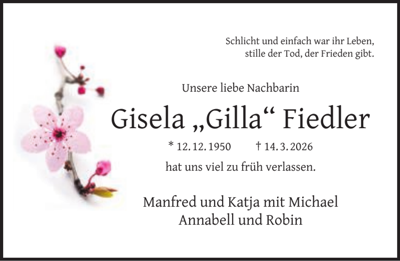 <p>Schlicht und einfach war ihr Leben,<br />stille der Tod, der Frieden gibt.</p><p>Unsere liebe Nachbarin</p><p>Gisela „Gilla“ Fiedler<br />* 12. 12. 1950</p><p>† 14. 3. 2026</p><p>hat uns viel zu früh verlassen.</p><p>Manfred und Katja mit Michael<br />Annabell und Robin</p>