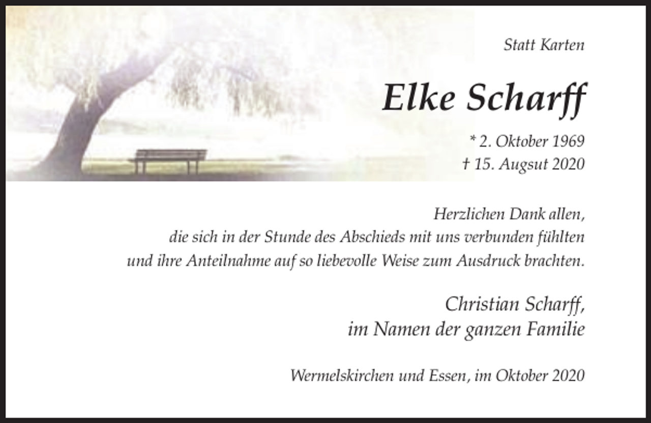 <p>Statt Karten</p><p>Elke Scharff<br />* 2. Oktober 1969<br />† 15. Augsut 2020<br />Herzlichen Dank allen,<br />die sich in der Stunde des Abschieds mit uns verbunden fühlten<br />und ihre Anteilnahme auf so liebevolle Weise zum Ausdruck brachten.</p><p>Christian Scharff,<br />im Namen der ganzen Familie<br />Wermelskirchen und Essen, im Oktober 2020</p>