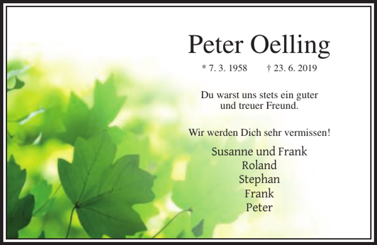 <p>Peter Oelling<br />* 7. 3. 1958</p><p>† 23. 6. 2019</p><p>Du warst uns stets ein guter<br />und treuer Freund.<br />Wir werden Dich sehr vermissen!</p><p>Susanne und Frank<br />Roland<br />Stephan<br />Frank<br />Peter</p>