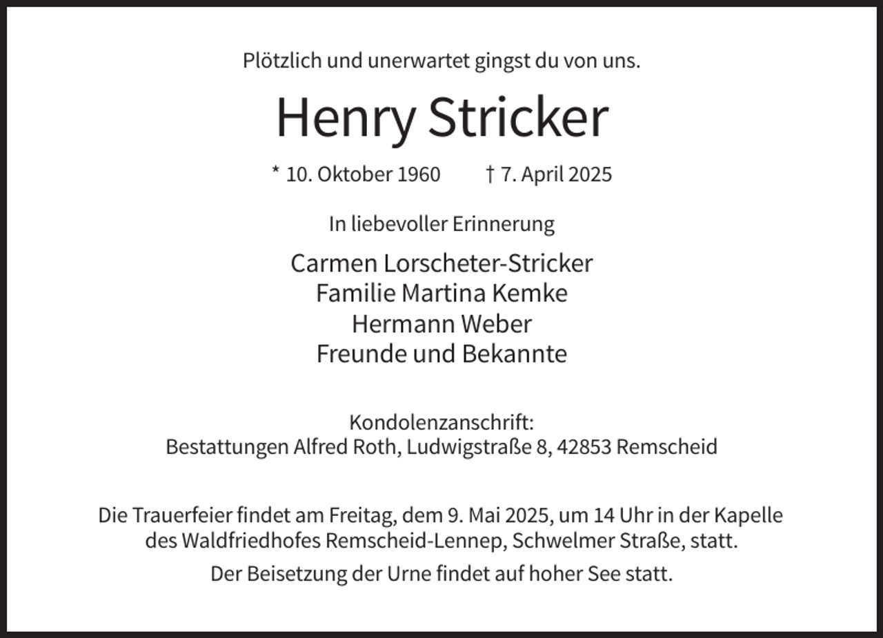 <p>Plötzlich und unerwartet gingst du von uns.</p><p>Henry Stricker<br />* 10. Oktober 1960</p><p>† 7. April 2025</p><p>In liebevoller Erinnerung</p><p>Carmen Lorscheter-Stricker<br />Familie Martina Kemke<br />Hermann Weber<br />Freunde und Bekannte<br />Kondolenzanschrift:<br />Bestattungen Alfred Roth, Ludwigstraße 8, 42853 Remscheid<br />Die Trauerfeier findet am Freitag, dem 9. Mai 2025, um 14 Uhr in der Kapelle<br />des Waldfriedhofes Remscheid-Lennep, Schwelmer Straße, statt.<br />Der Beisetzung der Urne findet auf hoher See statt.</p>