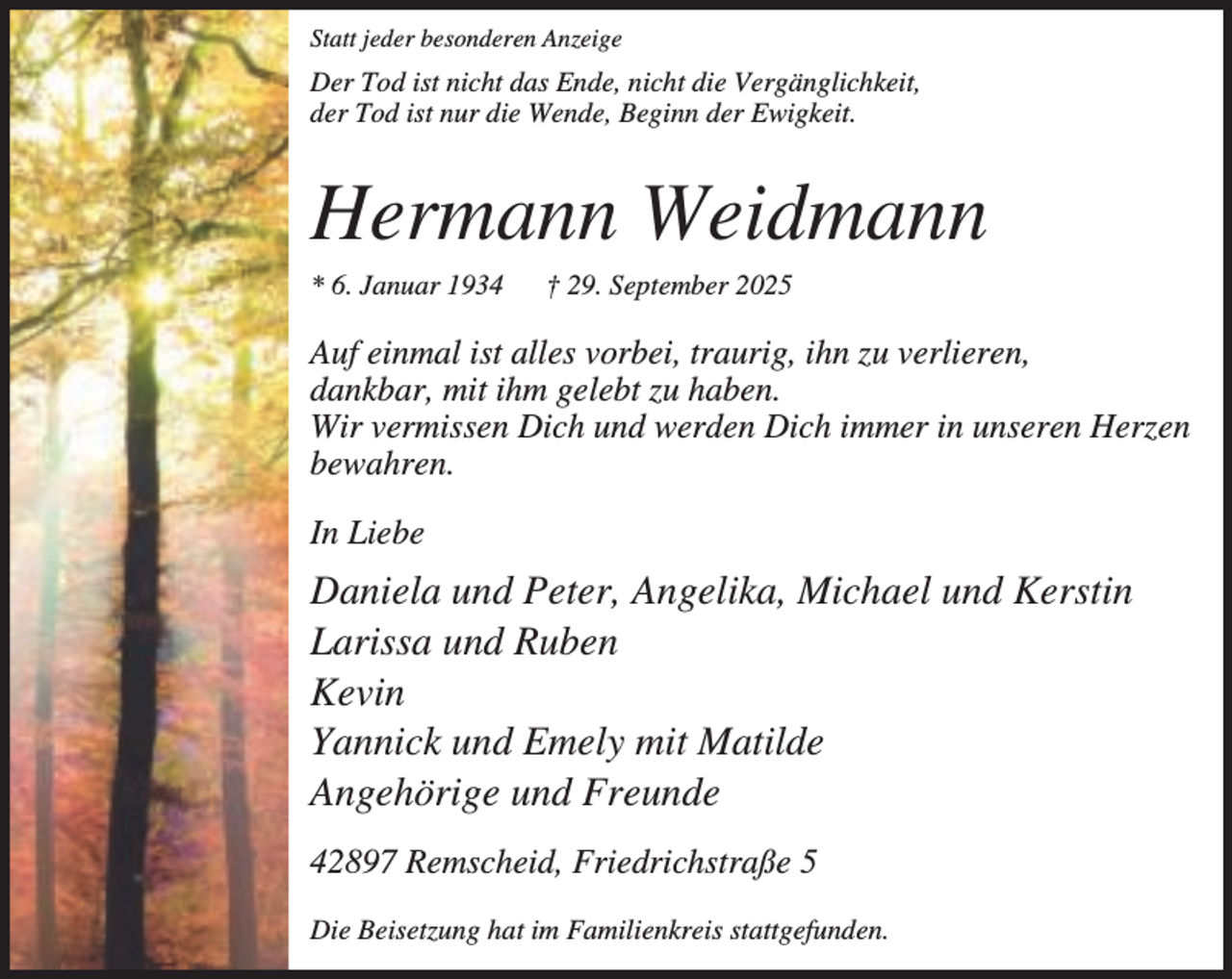 <p>Statt jeder besonderen Anzeige</p><p>Der Tod ist nicht das Ende, nicht die Vergänglichkeit,<br />der Tod ist nur die Wende, Beginn der Ewigkeit.</p><p>Hermann Weidmann<br />* 6. Januar 1934</p><p>† 29. September 2025</p><p>Auf einmal ist alles vorbei, traurig, ihn zu verlieren,<br />dankbar, mit ihm gelebt zu haben.<br />Wir vermissen Dich und werden Dich immer in unseren Herzen<br />bewahren.<br />In Liebe</p><p>Daniela und Peter, Angelika, Michael und Kerstin<br />Larissa und Ruben<br />Kevin<br />Yannick und Emely mit Matilde<br />Angehörige und Freunde<br />42897 Remscheid, Friedrichstraße 5<br />Die Beisetzung hat im Familienkreis stattgefunden.</p>