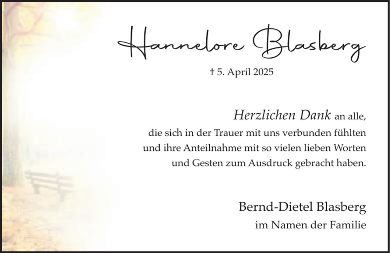 <p>Hannelore Blasberg<br />† 5. April 2025</p><p>Herzlichen Dank an alle,<br />die sich in der Trauer mit uns verbunden fühlten<br />und ihre Anteilnahme mit so vielen lieben Worten<br />und Gesten zum Ausdruck gebracht haben.</p><p>Bernd-Dietel Blasberg<br />im Namen der Familie</p>