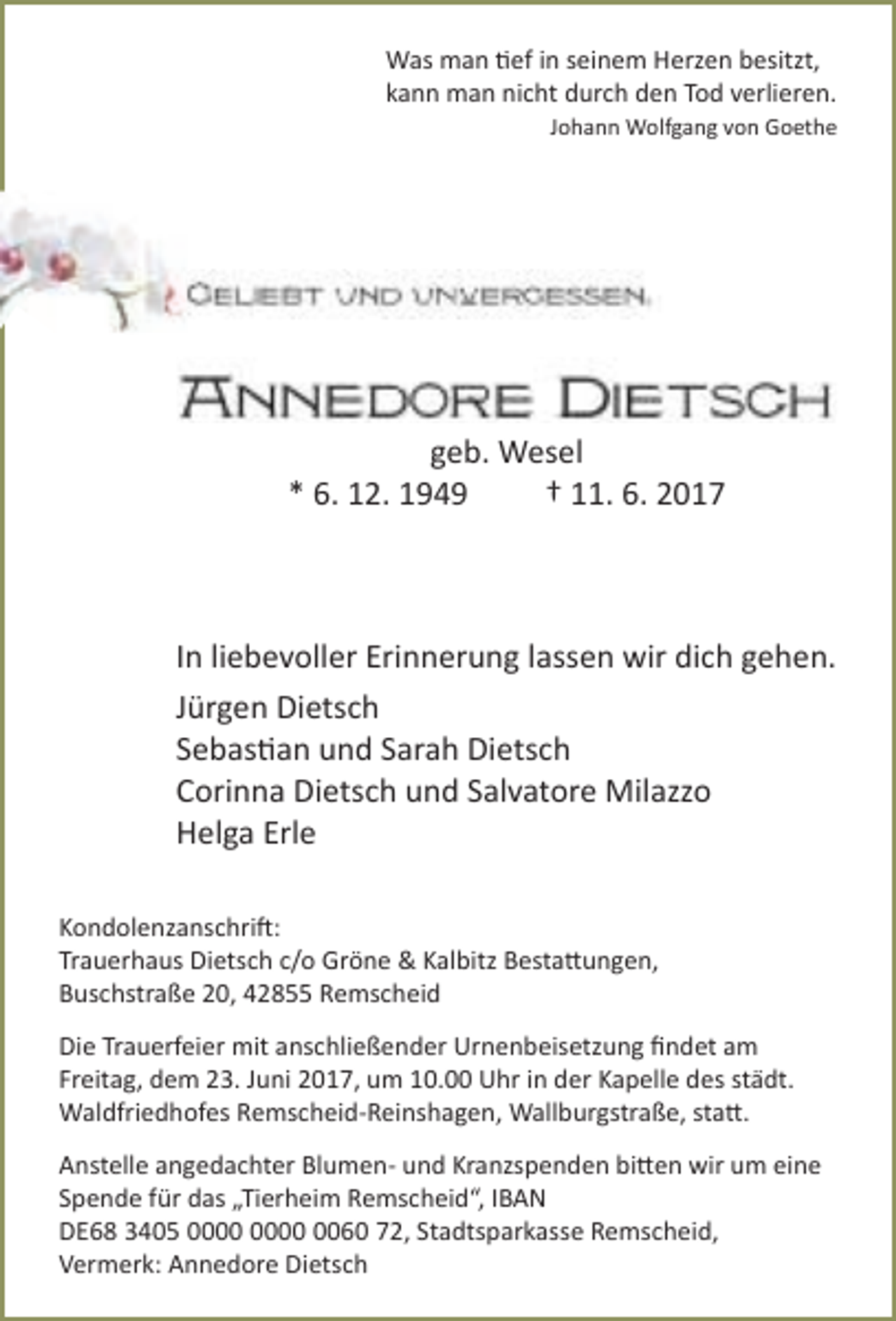 <p>Was man tief in seinem Herzen besitzt,<br />kann man nicht durch den Tod verlieren.<br />Johann Wolfgang von Goethe</p><p>geb. Wesel<br />* 6. 12. 1949<br />† 11. 6. 2017</p><p>In liebevoller Erinnerung lassen wir dich gehen.<br />Jürgen Dietsch<br />Sebastian und Sarah Dietsch<br />Corinna Dietsch und Salvatore Milazzo<br />Helga Erle<br />Kondolenzanschrift:<br />Trauerhaus Dietsch c/o Gröne &amp; Kalbitz Bestattungen,<br />Buschstraße 20, 42855 Remscheid<br />Die Trauerfeier mit anschließender Urnenbeisetzung ﬁndet am<br />Freitag, dem 23. Juni 2017, um 10.00 Uhr in der Kapelle des städt.<br />Waldfriedhofes Remscheid-Reinshagen, Wallburgstraße, statt.<br />Anstelle angedachter Blumen- und Kranzspenden bitten wir um eine<br />Spende für das „Tierheim Remscheid“, IBAN<br />DE68 3405 0060 72, Stadtsparkasse Remscheid,<br />Vermerk: Annedore Dietsch</p>