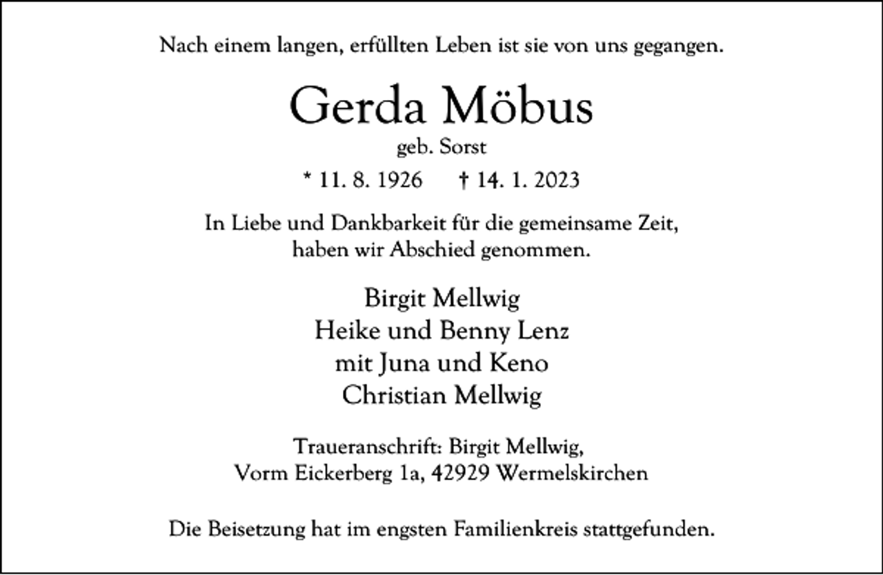<p>Nach einem langen, erfüllten Leben ist sie von uns gegangen.</p><p>Gerda Möbus<br />geb. Sorst<br />* 11. 8. 1926<br />† 14. 1. 2023</p><p>In Liebe und Dankbarkeit für die gemeinsame Zeit,<br />haben wir Abschied genommen.</p><p>Birgit Mellwig<br />Heike und Benny Lenz<br />mit Juna und Keno<br />Christian Mellwig<br />Traueranschrift: Birgit Mellwig,<br />Vorm Eickerberg 1a, 42929 Wermelskirchen<br />Die Beisetzung hat im engsten Familienkreis stattgefunden.</p>