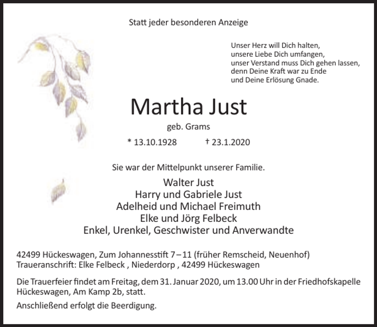 <p>Statt jeder besonderen Anzeige<br />Unser Herz will Dich halten,<br />unsere Liebe Dich umfangen,<br />unser Verstand muss Dich gehen lassen,<br />denn Deine Kraft war zu Ende<br />und Deine Erlösung Gnade.</p><p>Martha Just<br />geb. Grams</p><p>* 13.10.1928</p><p>† 23.1.2020</p><p>Sie war der Mittelpunkt unserer Familie.</p><p>Walter Just<br />Harry und Gabriele Just<br />Adelheid und Michael Freimuth<br />Elke und Jörg Felbeck<br />Enkel, Urenkel, Geschwister und Anverwandte<br />42499 Hückeswagen, Zum Johannesstift 7 – 11 (früher Remscheid, Neuenhof)<br />Traueranschrift: Elke Felbeck , Niederdorp , 42499 Hückeswagen<br />Die Trauerfeier findet am Freitag, dem 31. Januar 2020, um 13.00 Uhr in der Friedhofskapelle<br />Hückeswagen, Am Kamp 2b, statt.<br />Anschließend erfolgt die Beerdigung.</p>