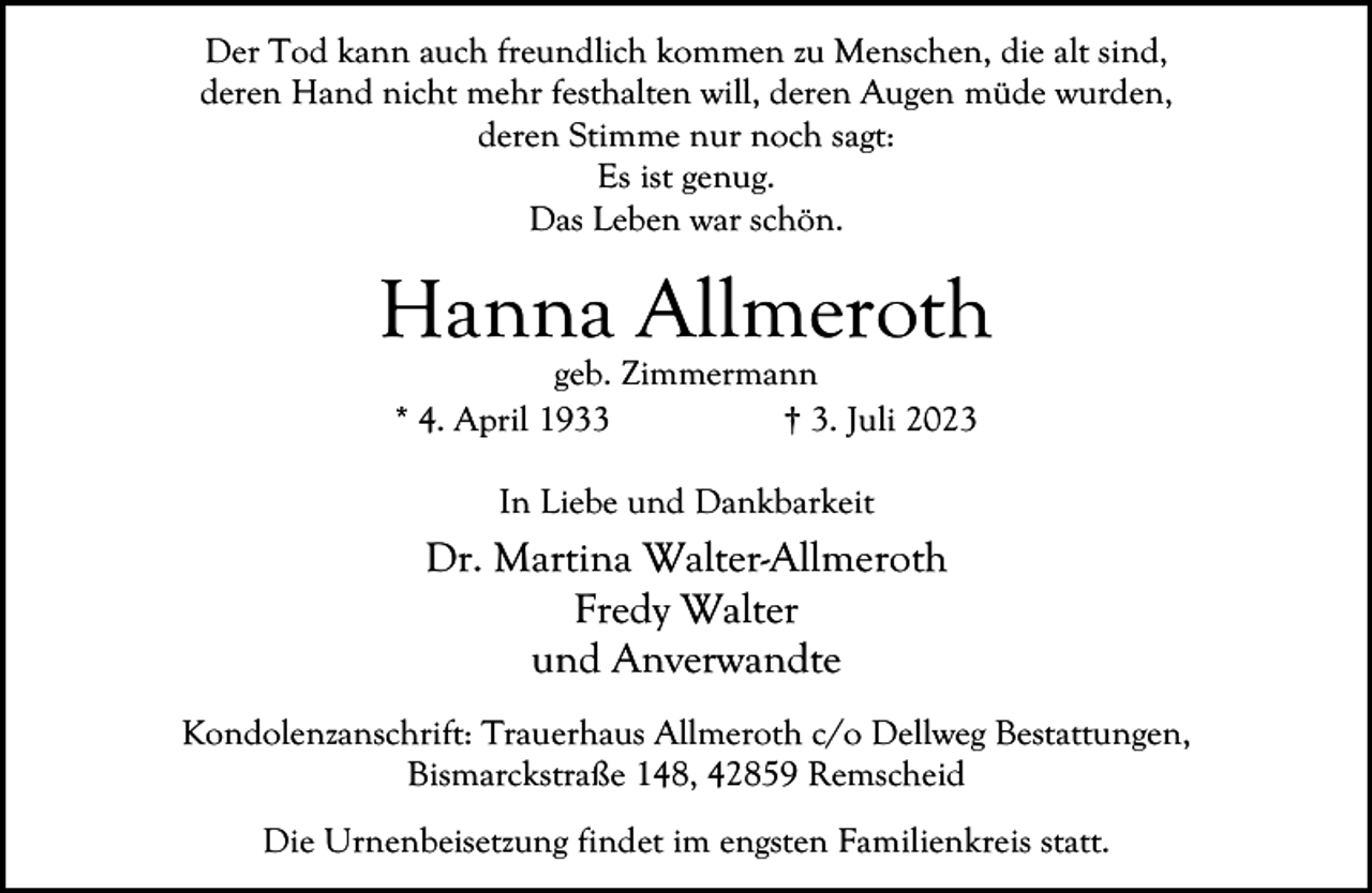 <p>Der Tod kann auch freundlich kommen zu Menschen, die alt sind,<br />deren Hand nicht mehr festhalten will, deren Augen müde wurden,<br />deren Stimme nur noch sagt:<br />Es ist genug.<br />Das Leben war schön.</p><p>Hanna Allmeroth<br />geb. Zimmermann<br />* 4. April 1933<br />† 3. Juli 2023<br />In Liebe und Dankbarkeit</p><p>Dr. Martina Walter-Allmeroth<br />Fredy Walter<br />und Anverwandte<br />Kondolenzanschrift: Trauerhaus Allmeroth c/o Dellweg Bestattungen,<br />Bismarckstraße 148, 42859 Remscheid<br />Die Urnenbeisetzung findet im engsten Familienkreis statt.</p>