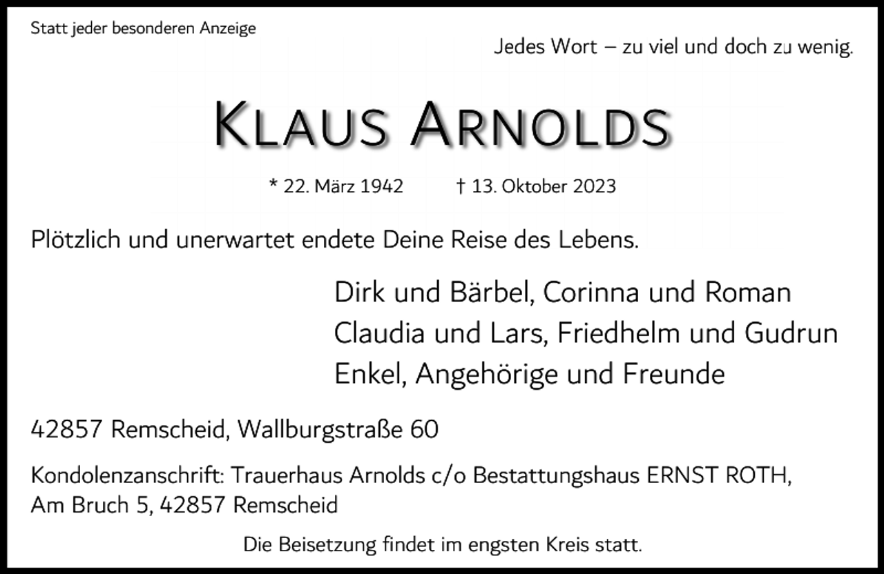 <p>Statt jeder besonderen Anzeige</p><p>Jedes Wort – zu viel und doch zu wenig.</p><p>K LAUS A RNOLDS<br />* 22. März 1942</p><p>† 13. Oktober 2023</p><p>Plötzlich und unerwartet endete Deine Reise des Lebens.</p><p>Dirk und Bärbel, Corinna und Roman<br />Claudia und Lars, Friedhelm und Gudrun<br />Enkel, Angehörige und Freunde<br />42857 Remscheid, Wallburgstraße 60<br />Kondolenzanschrift: Trauerhaus Arnolds c/o Bestattungshaus ERNST ROTH,<br />Am Bruch 5, 42857 Remscheid<br />Die Beisetzung findet im engsten Kreis statt.</p>