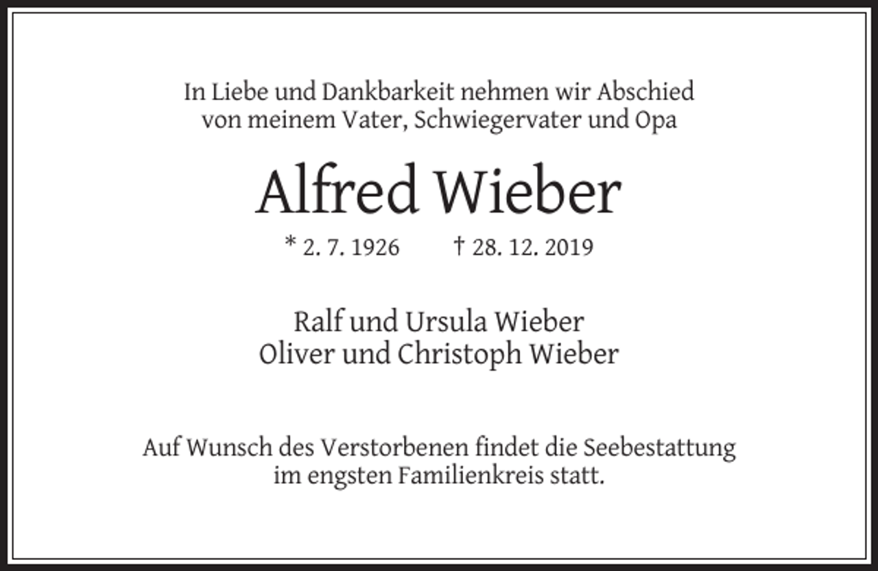 <p>In Liebe und Dankbarkeit nehmen wir Abschied<br />von meinem Vater, Schwiegervater und Opa</p><p>Alfred Wieber<br />* 2. 7. 1926</p><p>† 28. 12. 2019</p><p>Ralf und Ursula Wieber<br />Oliver und Christoph Wieber</p><p>Auf Wunsch des Verstorbenen findet die Seebestattung<br />im engsten Familienkreis statt.</p>
