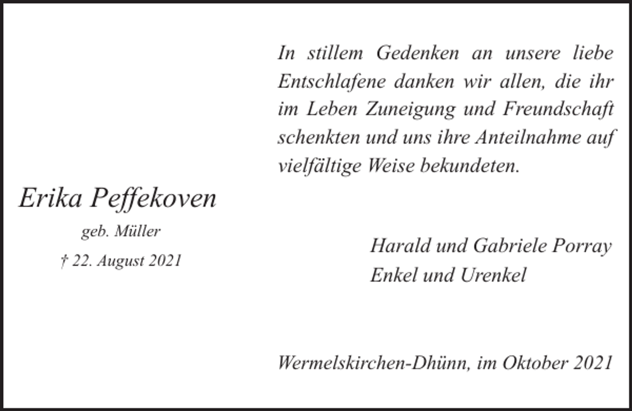 <p>In stillem Gedenken an unsere liebe<br />Entschlafene danken wir allen, die ihr<br />im Leben Zuneigung und Freundschaft<br />schenkten und uns ihre Anteilnahme auf<br />vielfältige Weise bekundeten.</p><p>Erika Peffekoven<br />geb. Müller<br />† 22. August 2021</p><p>Harald und Gabriele Porray<br />Enkel und Urenkel</p><p>Wermelskirchen-Dhünn, im Oktober 2021</p>