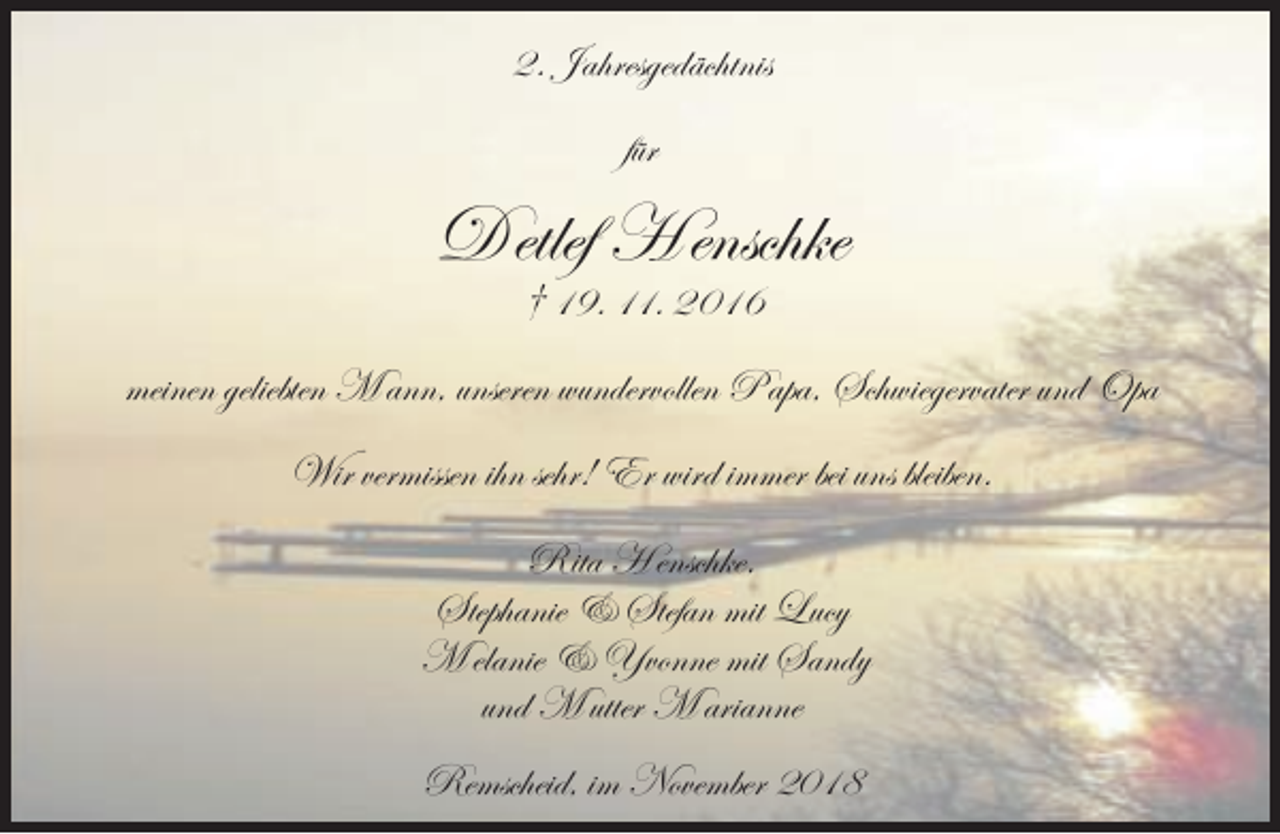 <p>2. Jahresgedächtnis<br />für</p><p>D etlef H enschke<br />† 19. 11. 2016</p><p>meinen geliebten M ann, unseren wundervollen P apa, Schwiegervater und Opa<br />Wir vermissen ihn sehr! Er wird immer bei uns bleiben.<br />Rita H enschke,<br />Stephanie &amp; Stefan mit Lucy<br />M elanie &amp; Yvonne mit Sandy<br />und M utter M arianne<br />Remscheid, im November 2018</p>